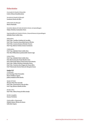 4 ORIENTAÇÕES PEDAGÓGICAS PARA A TUTORIA
Ficha técnica
Governador do Estado do Maranhão
Carlos Orleans Brandão Júnior
Secretária de Estado da Educação
Leuzinete Pereira da Silva
Subsecretário da Educação
Marcio Machado
Secretária Adjunta de Gestão da Rede do Ensino e da Aprendizagem
Nádya Christina Guimarães Dutra
Superintendência de Gestão do Ensino e Desenvolvimento da Aprendizagem
Adelaide Diniz Coelho Neta
Elaboradores
Prof.ª Msc. Carolina Coimbra de Carvalho
Prof.ª Msc. Francisca Imaculada Santos Oliveira
Prof.ª Msc. Leonora de Jesus Mendes Tavares
Prof.ª Esp. Mércia Cristina Gomes Cavalcante
Colaboradores
Prof.ª Esp. Adelaide Diniz Coelho Neta
Prof. Msc.Willanickson Jacksemuller Santos Lago
Leitura Crítica
Prof.ª Esp. Adelaide Diniz Coelho Neta
Prof. Mestrando João Paulo Mendes Lima
Prof.ª Mestranda Márcia Thaís Soares Serra Pereira
Prof.ª Msc. Nádya Christina Guimarães Dutra
Prof.ª Msc. Francisca das Chagas dos Passos Silva
Prof.ª Mestranda Patrícia Maria de Mesquita Souza
Equipe FGV
Coordenação
José Henrique Paim Fernandes
Romeu Weliton Caputo
Juliana Abadia da Silva Rocha
Equipe do Projeto
Maraiza Vilas Boas Azevedo
Prof.ª Msc. Emanuela M. Dias da Silva
Prof.ª Esp. Jilmara Abadia da Silva
Revisão crítica
Prof.ª Msc. Mirna França da Silva Araújo
Revisão ortográfica
Suzana Verissimo
Projeto gráfico e diagramação
Eliakim Kaiam Oliveira de Souza
Sofia Ruiz Zapata
 