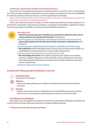 58 ORIENTAÇÕES PEDAGÓGICAS PARA A TUTORIA
2º Momento: Apresentação sintética do itinerário formativo
Nesse momento, você apresentará sucintamente o itinerário formativo em questão e quais os campos produ-
tivos. Não é necessário aprofundar conhecimentos acerca do itinerário, mas apresentá-lo como uma possibilidade
de escolha do estudante, a fim de que ele passe a se sentir responsável por suas decisões.
Qual o teor do itinerário formativo de Ciências Sociais, Econômicas e Administrativas com base no
Documento Curricular do Território Maranhense?
Trata-se de um percurso formativo centrado nos estudos voltados para fenômenos sociais, econômicos e ad-
ministrativos, fomentando as discussões que favoreçam a compreensão da diversidade e realidade dos sujeitos,
das formas de produção e de trabalho e das culturas, da sustentabilidade ambiental etc.
Para saber mais
• Material da rede que apresenta o detalhamento curricular de cada pré-IF, bem como os
campos produtivos de cada itinerário formativo. Disponível em:
https://drive.google.com/file/d/18pIPM-ZHxGkEeKRcgnoc6gVcK99W-zyT/view?usp=sharing
• Apresentação sintética do IF de Ciências da Sociais, Econômicas e Administrativas. Dis-
ponível em:
https://drive.google.com/file/d/1xskeB2tisWU8BuygP_Vy_YZ1jAB4khwu/view?usp=sharing
• Site Proficiência.Detalha informações sobre as diversas áreas do conhecimento científico e as
possibilidades de atuação profissional em cada uma delas. Disponível em:
http://www.proficiencia.org.br/areas-da-ciencia/ciencias-da-saude/
• Site VAGAS Mapa de Carreira. Site de rápido carregamento que apresenta uma interface
interativa e adaptável a dispositivos móveis (notebooks, tablets, smartphones,), onde mostra
as principais trajetórias profissionais do mercado a partir dos dados inseridos no mecanismo
de busca. Disponível em:
https://www.vagas.com.br/mapa-de-carreiras/
Encontro 18 | Última parada: Desafiando-se nos IFs
Duração prevista
Um encontro de 50 minutos.
Objetivos
• Vivenciar situações-problemas que mobilizem conhecimentos relacionados aos itinerários
formativos.
Recursos
• Utilize os recursos que estiverem à disposição da escola. Disponibilizamos para este encontro
links de acesso aos materiais para consulta (arquivos encontram-se em formato PDF).
Procedimentos metodológicos
Recomenda-se que você organize esse momento por meio de uma aula expositiva dialogada ou proponha que
a turma se divida em grupos (times) para solucionar as situações-problema propostas.
1º Momento | Resolvendo situações-problema
 