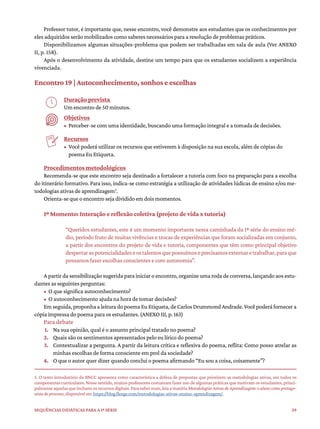 59
Sequências didáticas para a 1ª série
Professor tutor, é importante que, nesse encontro, você demonstre aos estudantes que os conhecimentos por
eles adquiridos serão mobilizados como saberes necessários para a resolução de problemas práticos.
Disponibilizamos algumas situações-problema que podem ser trabalhadas em sala de aula (Ver ANEXO
II, p. 158).
Após o desenvolvimento da atividade, destine um tempo para que os estudantes socializem a experiência
vivenciada.
Encontro 19 | Autoconhecimento, sonhos e escolhas
Duração prevista
Um encontro de 50 minutos.
Objetivos
• Perceber-se com uma identidade, buscando uma formação integral e a tomada de decisões.
Recursos
• Você poderá utilizar os recursos que estiverem à disposição na sua escola, além de cópias do
poema Eu Etiqueta.
Procedimentos metodológicos
Recomenda-se que este encontro seja destinado a fortalecer a tutoria com foco na preparação para a escolha
do itinerário formativo. Para isso, indica-se como estratégia a utilização de atividades lúdicas de ensino e/ou me-
todologias ativas de aprendizagem5
.
Orienta-se que o encontro seja dividido em dois momentos.
1º Momento: Interação e reflexão coletiva (projeto de vida x tutoria)
“Queridos estudantes, este é um momento importante nessa caminhada da 1ª série do ensino mé-
dio, período fruto de muitas vivências e trocas de experiências que foram socializadas em conjunto,
a partir dos encontros do projeto de vida e tutoria, componentes que têm como principal objetivo
despertaraspotencialidadeseostalentosquepossuímoseprecisamosexternaretrabalhar,paraque
possamos fazer escolhas conscientes e com autonomia”.
A partir da sensibilização sugerida para iniciar o encontro, organize uma roda de conversa, lançando aos estu-
dantes as seguintes perguntas:
• O que significa autoconhecimento?
• O autoconhecimento ajuda na hora de tomar decisões?
Emseguida,proponhaaleituradopoemaEuEtiqueta,deCarlosDrummondAndrade.Vocêpoderáfornecera
cópia impressa do poema para os estudantes. (ANEXO III, p. 163)
Para debate
1. Na sua opinião, qual é o assunto principal tratado no poema?
2. Quais são os sentimentos apresentados pelo eu lírico do poema?
3. Contextualizar a pergunta. A partir da leitura crítica e reflexiva do poema, reflita: Como posso atrelar as
minhas escolhas de forma consciente em prol da sociedade?
4. O que o autor quer dizer quando conclui o poema afirmando “Eu sou a coisa, coisamente”?
5. O texto introdutório da BNCC apresenta como característica a defesa de propostas que priorizem as metodologias ativas, em todos os
componentes curriculares. Nesse sentido, muitos professores costumam fazer uso de algumas práticas que motivam os estudantes, princi-
palmenteaquelasqueincluemosrecursosdigitais.Parasabermais,leiaamatériaMetodologiasAtivasdeAprendizagem:oalunocomoprotago-
nista do processo, disponível em https://blog.flexge.com/metodologias-ativas-ensino-aprendizagem/
 