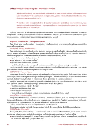 60 ORIENTAÇÕES PEDAGÓGICAS PARA A TUTORIA
2º Momento: As orientações para o processo de escolha
“Queridos estudantes, este é o momento importante de fazer escolhas e tomar decisões relevantes
nessa caminhada. Vocês já concluíram suas paradas e, agora, é o momento de aprofundar seus estu-
dos em seus campos de interesse”.
“O papel do tutor nessa jornada foi o de auxiliar o estudante a identificar os seus interesses, seus
talentos, competências e paixões e, a partir daí, esclarecer as áreas de conhecimento em que podem
aprofundar mais os seus estudos”.
Professor tutor, você deve frisar para os educandos que, nesse processo de escolha dos itinerários formativos,
é importante a participação da comunidade escolar e da família, visando a que os estudantes tenham todo apoio
nesse momento e possam exercer a autonomia e o protagonismo juvenil.
Sugestão de atividade: Trilha para o futuro
Para efetuar uma escolha madura e consciente, o estudante deverá levar em consideração alguns critérios,
como os listados abaixo:
ESTAÇÃO 1 – Autoconhecimento
Para realizar uma boa escolha, é preciso que você reconheça suas fragilidades e potencialidades, mantendo
sempre a mente aberta para a descoberta de novas possibilidades. Procure relembrar, por exemplo, o que você
aprendeu no projeto de vida sobre sua identidade e seus valores. Diante disso, reflita:
• Quais são os meus principais talentos?
• Que talentos eu preciso desenvolver?
• Qual é a minha definição de sucesso?
• Qual itinerário formativo corresponde à minha personalidade, às minhas aspirações e desejos?
Lembre-se:escolhaoitineráriovoltandoasuaatençãoparaoquelhefoiapresentadonospré-IFs,enãoapenas
pela sua afinidade com determinado professor ou colega de turma.
ESTAÇÃO 2 – Foco no futuro
No processo de escolha, leve em consideração as áreas de conhecimento com maior afinidade com seu projeto
de vida e/ou com a carreira profissional que você desejaria seguir. Leve em consideração as áreas de conhecimento
que mais lhe interessam, desafiam ou em que você deseja aprofundar os seus conhecimentos.
Paraisso,relembreoqueaprendeunoprojetodevidasobreaimportânciadoplanejamentoe,nospré-IF,oque
você aprendeu sobre as carreiras e os campos profissionais. Diante disso, reflita:
• Qual é mesmo o meu objetivo de vida?
• Como me vejo daqui a cinco anos?
• Onde me vejo trabalhando?
• Como poderei contribuir com a minha comunidade e a sociedade de forma geral?
ESTAÇÃO 3 – Competências
Este ponto está relacionado ao autoconhecimento. Leve em consideração quais são as competências que você
tem e quais são as que você precisa desenvolver para alcançar o seu objetivo. Para isso, relembre o que você apren-
deu no projeto de vida e na tutoria (em especial, sobre as dez competências da BNCC).
• Quais competências melhor se adaptam ao meu projeto de vida?
Se sentir necessidade, você pode (re)apresentar a lista de dez competências da BNCC aos estudantes.
ESTAÇÃO 4 – Orientação
Nesse ponto, leve em consideração o apoio que você recebeu durante todo o ano letivo, considerando todas as
pessoas que o incentivaram a não desistir dos seus sonhos e da sua aprendizagem. Para isso, reflita:
• Como os professores de pré-IF, projeto de vida e tutoria me ajudaram até aqui para escolher o meu itinerá-
rio formativo? (Que bom! Que pena! Que tal!)
 