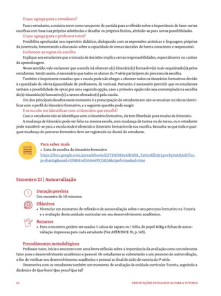 62 ORIENTAÇÕES PEDAGÓGICAS PARA A TUTORIA
O que agrega para o estudante?
Paraoestudante,amúsicaservecomoumpontodepartidaparaareflexãosobreaimportânciadefazercertas
escolhas com base nas próprias referências e desafiar os próprios limites, abrindo-se para novas possibilidades.
O que agrega para o professor tutor?
Possibilita aprofundar seu repertório didático, dialogando com as expressões artísticas e linguagem próprias
da juventude, fomentando a discussão sobre a capacidade de tomar decisões de forma consciente e responsável.
Esclarecer as regras da escolha
Expliqueaosestudantesqueatomadadedecisõesimplicacertasresponsabilidades,especialmentenocaráter
da aprendizagem.
Nesse sentido, vale esclarecer que a escola irá oferecer o(s) itinerário(s) formativo(s) mais requisitado(s) pelos
estudantes. Sendo assim, é necessário que todos os alunos da 1ª série participem do processo de escolha.
Tambéméimportanteressaltarqueaescolapodenãochegaraoferecertodosositineráriosformativosdevido
à capacidade de oferta (quantidade de professores, de turmas). Portanto, é necessário permitir que os estudantes
tenham a possibilidade de optar por uma segunda opção, caso a primeira opção não seja contemplada na escolha
do(s) itinerário(s) formativo(s) a serem ofertados(s) pela escola.
Umdosprincipaisdesafiosnestemomentoéapreocupaçãodoestudanteemnãoseencaixarounãoseidenti-
ficar com o perfil do itinerário formativo, e a seguinte questão pode surgir:
E se eu não me identificar com o itinerário que escolhi?
Caso o estudante não se identifique com o itinerário formativo, ele tem liberdade para mudar de itinerário.
A mudança de itinerário pode ser feita na mesma escola, com mudança de turma ou de turno, ou o estudante
podetransferir-separaaescolaondeéoferecidooitinerárioformativodesuaescolha.Ressalta-sequetodaequal-
quer mudança do percurso formativo deve ser registrada no dossiê do estudante.
Para saber mais
• Lista de escolha do itinerário formativo
https://docs.google.com/spreadsheets/d/1TE8D82nMDdXR_TaOmKlhQrLpxvYp3akB/edit?us-
p=sharing&ouid=109818145558449925824&rtpof=true&sd=true
Encontro 21 | Autoavaliação
Duração prevista
Um encontro de 50 minutos.
Objetivos
• Vivenciar um momento de reflexão e de autoavaliação sobre o seu percurso formativo na Tutoria
e a avaliação desta unidade curricular em seu desenvolvimento acadêmico.
Recursos
• Para o encontro, podem ser usadas 3 caixas de sapato ou 1 folha de papel 40Kg e fichas de autoa-
valiação impressas para cada estudante (Ver APÊNDICE IV, p. 143).
Procedimentos metodológicos
Professortutor,inicieoencontrocomumabrevereflexãosobreaimportânciadaavaliaçãocomoumrelevante
fator para o desenvolvimento acadêmico e pessoal. Os estudantes se submeterão a um processo de autoavaliação,
a fim de verificar seu desenvolvimento acadêmico e pessoal ao final do ciclo de tutoria da 1ª série.
Desenvolva com os estudantes também um momento de avaliação da unidade curricular Tutoria, seguindo a
dinâmica do Que bom! Que pena! Que tal!
 