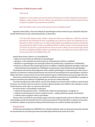 63
Sequências didáticas para a 1ª série
1º Momento: O olhar de quem avalia
“Olá, turma!
Chegamos ao nosso último encontro de Tutoria. Durante este ano letivo, obtivemos muitas apren-
dizagens e, agora, chegou a hora de verificar o que aprendemos até aqui, analisar os pontos em que
avançamos e aqueles em que precisamos melhorar.
Mas vocês sabem o que é, como se faz e para que serve a avaliação escolar?”
SegundoLuckesi(2011),achavedaavaliaçãodaaprendizagemescolarconsisteemqueoeducadorestejainte-
ressado efetivamente em que o educando aprenda e se desenvolva.
O ato de avaliar importa coleta, análise e síntese dos dados que configuram o objeto da avaliação,
acrescido de uma atribuição de valor ou qualidade, que se processa a partir da comparação da con-
figuração do objeto avaliado com um determinado padrão de qualidade previamente estabelecido
paraaqueletipodeobjeto.Ovalorouqualidadeatribuídoaoobjetoconduzaumatomadadeposição
aseufavoroucontraele.Eoposicionamentoafavoroucontraoobjeto,atooucursodeação,apartir
dovalorouqualidadeatribuído,conduzaumadecisãonova,aumaaçãonova:manteroobjetocomo
está ou atuar sobre ele (LUCKESI, 2011, p. 76).
A partir desse excerto, observa-se a necessidade de:
• Aplicar um instrumento de verificação da aprendizagem;
• Apropriar-se dos resultados dos instrumentos de verificação para conhecer a realidade;
• Identificar as aprendizagens não alcançadas (objetos de conhecimento, competências e habilidades);
• Posicionar-sedeformacríticavisandoagirdeformaamodificararealidade:planejandoestratégiaseaçõespara
odesenvolvimentodascompetênciasehabilidadesnecessáriasparaodesenvolvimentodasaprendizagens.
Naperspectivadoexercíciodoprotagonismosobreaprópriaaprendizagem,éimportantequevocês,comoes-
tudantes,seacostumemarealizarperiodicamenteumprocessodeautoavaliaçãodasuaaprendizagem,revendoos
hábitos de estudo e os pontos fortes e fracos (tanto pessoais quanto acadêmicos) para que possam agir sobre eles.
Dessaforma,serápossívelenriqueceroseurepertórioacadêmicoepessoalcomsuasqualidadeseempregaros
esforços necessários para melhorar as habilidades que, porventura, estejam defasadas.
CombasenapropostadeLuckesi(2011),oatodeautoavaliaçãoéumexercíciocríticoereflexivoapartirdoqual
formamos um conceito sobre nós mesmos e tomamos algumas decisões. Essa reflexão crítica abrange os nossos
modos de pensar, sentir, agir e ver o processo educacional.
Na tutoria escolar, a autoavaliação é usada para:
• melhoria do desempenho escolar – identificando as falhas da aprendizagem e corrigindo-as;
• melhoria no relacionamento social no ambiente escolar – colegas, professores, gestão, funcionários;
• a reflexão sobre os próprios valores e prioridades.
Cientes,então,dosentidodaautoavaliação,agoravocêsterãoaseguintetarefa:cadaumreceberáumafichade
autoavaliação,quedeveráresponderdaformamaishonestapossívelafimdeidentificarosaspectosemquepreci-
sa melhorar e aqueles em que precisa reforçar positivamente para ser o melhor estudante que puder ser.
IMPORTANTE!
As fichas de autoavaliação (ver APÊNDICE IV, p. 143) dos estudantes serão um documento da escola e deverão
ser armazenadas em uma pasta para serem retomadas pelos professores de tutoria da 2ª série.
 