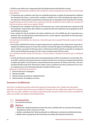 66 ORIENTAÇÕES PEDAGÓGICAS PARA A TUTORIA
• Verificar esses dados com o responsável pela articulação da parte diversificada na escola.
Como está o desempenho acadêmico dos estudantes nesses componentes curriculares na Formação
Geral Básica?
• É importante que o professor tutor faça um estudo/levantamento a respeito do desempenho acadêmico
dos estudantes da turma e, a partir disso, considere o trabalho com o IF já entendendo que algumas lacu-
nas referentes a determinados componentes curriculares que se enquadram nesse IF precisam ser revistas.
O aprofundamento de IF condiz com o projeto de vida do estudante? Se não condiz com o projeto de
vida do estudante, quais são as opções viáveis?
• É importante que o professor tutor faça um levantamento com a turma atentando para o projeto de vida
dos estudantes. A partir disso, deve verificar se o projeto de vida está condizente com as perspectivas do IF
escolhido pelo estudante.
• Caso o projeto de vida do estudante não esteja condizente com o IF escolhido por ele, é necessário que o
professor tutor, em planejamento primeiramente com a escola, repense o que poderá ser feito para que o
estudante não seja prejudicado.
O estudante está satisfeito (ou não) com o itinerário que está cursando? Pretende mudar de itinerá-
rio? Por quê?
• No encontro individual de Tutoria, é sempre importante que o professor tutor esteja atento ao grau de sa-
tisfação do estudante quanto ao IF que está cursando. Caso perceba alguma insatisfação por parte do estu-
dante, verificar o que pode ser feito para ativar o interesse do estudante pelo IF em questão ou averiguar se
não se trata de desinteresse porque o IF não é o que o estudante queria de fato cursar.
Se o estudante decidir mudar de itinerário, a escola oferece o itinerário formativo que o estudante
deseja?
• Aescola,previamente,precisademonstrarestarpreparadaparaacolherosestudantesesuasdecisões.Nes-
sesentido,oprofessortutorprecisaestaremconstantesintoniacomaescolaparaseprepararparadiversas
situações que podem ocorrer durante o desenvolvimento dos encontros de Tutoria, entre elas, o fato de o
estudante decidir mudar de IF. Dessa forma, desde o início, o professor tutor deve, juntamente com a esco-
la, se preparar para como deverá proceder para situações similares a essa.
Quais são os Itinerários Formativos?
1. Ciências Humanas e Linguagens
2. Ciências da Saúde
3. Ciências Sociais, Econômicas e Administrativas
4. Ciências Exatas, Tecnológicas e da Terra
Encontro 1 | Acolhimento
Caro tutor, o acolhimento permite a abertura de espaço da comunicação e inter-relação entre educandos e
educadores. É o primeiro momento em que os estudantes interagem com seus colegas para conhecê-los um pouco,
saber como são, estão, verbalizar suas emoções, expectativas para o ano que se inicia: seus sonhos, seus projetos de
vida e suas escolhas com relação ao itinerário formativo.
Duração prevista
Uma aula de 50 minutos.
Objetivos
• Apresentar a dupla de professores tutores da turma, estabelecendo um momento de interação e
entendimento sobre a Tutoria na 2ª série.
• Acolherosestudantesda2ªsérie,incentivando-osaelaboraremocontratodeconvivênciadaturma.
• Refletir sobre as perspectivas de futuro frente às escolhas dos itinerários formativos.
 