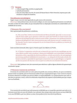 67
Sequências didáticas para a 2ª série
Recursos
• 1 folha de papel 40kg, cartolina ou papel pardo.
• 2 pincéis permanentes.
• Letra da música Mais uma Vez, de autoria de Renato Russo e Flávio Venturini, impressa para cada
estudante ou dupla de estudantes.
Procedimentos metodológicos
Sugere-se que o encontro seja organizado em, pelo menos, três momentos.
Observação:Caroprofessortutor,esteencontroconfigura-secomoumasequênciapermanenteaserrealizada
em todas as séries do ensino médio, em que você poderá fazer as adaptações necessárias em conformidade com a
realidade da sua turma.
1º Momento: Nós, seus tutores!
Breve apresentação dos professores e estudantes.
Ex.:Olá,turma!Bem-vindosàturmadoitineráriodeCiênciasdaSaúde.Agoraabre-seumanovajor-
nada do ensino médio, que se apresenta a todos nós a partir da 2ª série! Eu me chamo Leonora. Sou
professoradeSociologiadetodasassériesdoensinomédioe,juntamentecomaprofessoraSavanna,
professora de Biologia da 2ª série, iremos ministrar para vocês, durante este ano, a unidade curricu-
lar chamada Tutoria e iremos acompanhá-los em seu desenvolvimento acadêmico no itinerário de
Ciências da Saúde.
Fazer uma breve retomada sobre o que é a Tutoria e qual o seu objetivo na 2ª série.
Ex.: A Tutoria é componente curricular que se desenvolve por meio de uma metodologia que tem
como objetivo auxiliar vocês, estudantes, a desenvolver habilidades como criatividade, curiosidade,
pensamento crítico, capacidade de solucionar problemas, atitude autocorretiva e de autorregulação,
perseverança, paciência, habilidades de comunicação e o uso adequado da informação, atitude cola-
borativaeiniciativa,capacidadedeorganizaçãoecompromissocomsuaaprendizagem,naorganiza-
ção dos seus projetos de vida, bem como no apoio às escolhas dos seus itinerários formativos.
Observação: Você, professor tutor, tem autonomia para selecionar e aplicar alguma dinâmica de apresentação
envolvendo o grupo.
2º Momento: Contrato de convivência
O contrato de convivência deve ter como ponto de partida uma conversa reflexiva, em que os estudantes
possam emitir sua opinião, pois isso funcionará melhor do que a imposição de regras. Trata-se de um conjunto
de fatores referentes às relações que procura definir as responsabilidades e os comportamentos que cada su-
jeito deve ter perante o outro, e deve ser enfatizada a importância do respeito às diversidades para que cumpra
com sua finalidade.
Estudante
Saberes
Tutor
É no contrato de convivência que estão presentes as REGRAS que, se cumpridas, garantem que todos se re-
lacionem muito bem em torno do trabalho a ser realizado. Nem sempre todos estão atentos aos seus DIREITOS
e aos seus DEVERES e, por isso, deixar as coisas claras poderá evitar uma série de problemas.
 