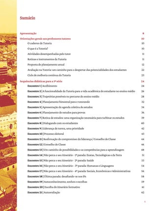 5
﻿
Sumário
Apresentação 8
Orientações gerais aos professores tutores 10
O caderno de Tutoria 10
O que é a Tutoria? 10
Atividades desempenhadas pelo tutor 11
Rotinas e instrumentos da Tutoria 11
Proposta de planejamento anual 12
Avaliação na Tutoria: um caminho para o despertar das potencialidades dos estudantes 22
Ciclo de melhoria contínua da Tutoria 23
Sequências didáticas para a 1ª série 24
Encontro 1 | Acolhimento 24
Encontro 2 | A funcionalidade da Tutoria para a vida acadêmica do estudante no ensino médio 26
Encontro 3 | Trajetórias possíveis no percurso do ensino médio 28
Encontro 4 | Planejamento bimestral para o tutorando 32
Encontro 5 | Apresentação da agenda coletiva de estudos 34
Encontro 6 | Planejamento de estudos para provas 36
Encontro 7 | Rotina de estudos: uma organização necessária para turbinar os estudos 39
Encontro 8 | Dialogando com os estudantes 40
Encontro 9 | Liderança de turma, uma prioridade 42
Encontro 10 | Processo eleitoral 43
Encontro 11 | Reafirmação do compromisso da liderança / Conselho de Classe 44
Encontro 12 | Conselho de Classe 46
Encontro 13 | Um caminho de possibilidades e as competências para a aprendizagem 48
Encontro 14 | Não perca o seu itinerário - 1ª parada: Exatas, Tecnológicas e da Terra 51
Encontro 15 | Não perca o seu itinerário - 2ª parada: Saúde 53
Encontro 16 | Não perca o seu itinerário - 3ª parada: Humanas e Linguagens 54
Encontro 17 | Não perca o seu itinerário - 4ª parada: Sociais, Econômicas e Administrativas 56
Encontro 18 | Última parada: desafiando-se nos IFs 58
Encontro 19 | Autoconhecimento, sonhos e escolhas 59
Encontro 20 | Escolha do itinerário formativo 61
Encontro 21 | Autoavaliação 62
 
