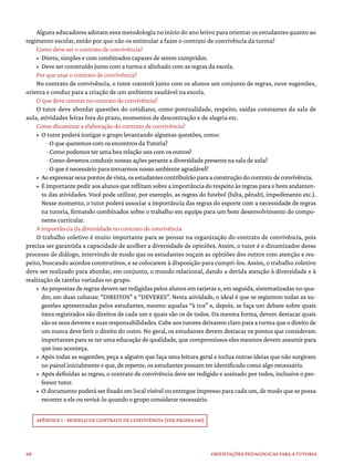 68 ORIENTAÇÕES PEDAGÓGICAS PARA A TUTORIA
Alguns educadores adotam essa metodologia no início do ano letivo para orientar os estudantes quanto ao
regimento escolar, então por que não os estimular a fazer o contrato de convivência da turma?
Como deve ser o contrato de convivência?
• Direto, simples e com combinados capazes de serem cumpridos.
• Deve ser construído junto com a turma e alinhado com as regras da escola.
Por que usar o contrato de convivência?
No contrato de convivência, o tutor constrói junto com os alunos um conjunto de regras, ouve sugestões,
orienta e conduz para a criação de um ambiente saudável na escola.
O que deve constar no contrato de convivência?
O tutor deve abordar questões do cotidiano, como pontualidade, respeito, saídas constantes da sala de
aula, atividades feitas fora do prazo, momentos de descontração e de alegria etc.
Como dinamizar a elaboração do contrato de convivência?
• O tutor poderá instigar o grupo levantando algumas questões, como:
· O que queremos com os encontros da Tutoria?
· Como podemos ter uma boa relação uns com os outros?
· Como devemos conduzir nossas ações perante a diversidade presente na sala de aula?
· O que é necessário para tornarmos nosso ambiente agradável?
• Aoexpressarseuspontosdevista,osestudantescontribuirãoparaaconstruçãodocontratodeconvivência.
• Éimportantepediraosalunosquereflitamsobreaimportânciadorespeitoàsregrasparaobomandamen-
to das atividades. Você pode utilizar, por exemplo, as regras do futebol (falta, pênalti, impedimento etc.).
Nesse momento, o tutor poderá associar a importância das regras do esporte com a necessidade de regras
na tutoria, firmando combinados sobre o trabalho em equipe para um bom desenvolvimento do compo-
nente curricular.
A importância da diversidade no contrato de convivência
O trabalho coletivo é muito importante para se pensar na organização do contrato de convivência, pois
precisa ser garantida a capacidade de acolher a diversidade de opiniões. Assim, o tutor é o dinamizador desse
processo de diálogo, intervindo de modo que os estudantes ouçam as opiniões dos outros com atenção e res-
peito, buscando acordos construtivos, e se colocarem à disposição para cumpri-los. Assim, o trabalho coletivo
deve ser realizado para abordar, em conjunto, o mundo relacional, dando a devida atenção à diversidade e à
realização de tarefas variadas no grupo.
• As propostas de regras devem ser redigidas pelos alunos em tarjetas e, em seguida, sistematizadas no qua-
dro, em duas colunas: “DIREITOS” e “DEVERES”. Nesta atividade, o ideal é que se registrem todas as su-
gestões apresentadas pelos estudantes, mesmo aquelas “à toa” e, depois, se faça um debate sobre quais
itens registrados são direitos de cada um e quais são os de todos. Da mesma forma, devem destacar quais
são os seus deveres e suas responsabilidades. Cabe aos tutores deixarem claro para a turma que o direito de
um nunca deve ferir o direito do outro. No geral, os estudantes devem destacar os pontos que consideram
importantes para se ter uma educação de qualidade, que compromissos eles mesmos devem assumir para
que isso aconteça.
• Após todas as sugestões, peça a alguém que faça uma leitura geral e inclua outras ideias que não surgiram
no painel inicialmente e que, de repente, os estudantes possam ter identificado como algo necessário.
• Após definidas as regras, o contrato de convivência deve ser redigido e assinado por todos, inclusive o pro-
fessor tutor.
• O documento poderá ser fixado em local visível ou entregue impresso para cada um, de modo que se possa
recorrer a ele ou revisá-lo quando o grupo considerar necessário.
APÊNDICE I - MODELO DE CONTRATO DE CONVIVÊNCIA (VER PÁGINA 140)
 