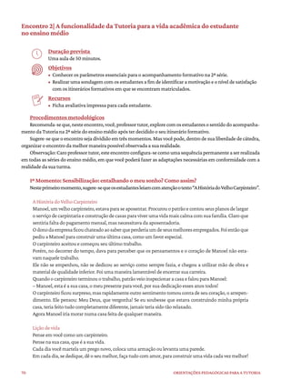 70 ORIENTAÇÕES PEDAGÓGICAS PARA A TUTORIA
Encontro 2| A funcionalidade da Tutoria para a vida acadêmica do estudante
no ensino médio
Duração prevista
Uma aula de 50 minutos.
Objetivos
• Conhecer os parâmetros essenciais para o acompanhamento formativo na 2ª série.
• Realizar uma sondagem com os estudantes a fim de identificar a motivação e o nível de satisfação
com os itinerários formativos em que se encontram matriculados.
Recursos
• Ficha avaliativa impressa para cada estudante.
Procedimentos metodológicos
Recomenda-seque,nesteencontro,você,professortutor,explorecomosestudantesosentidodoacompanha-
mento da Tutoria na 2ª série do ensino médio após ter decidido o seu itinerário formativo.
Sugere-se que o encontro seja dividido em três momentos. Mas você pode, dentro de sua liberdade de cátedra,
organizar o encontro da melhor maneira possível observada a sua realidade.
Observação:Caroprofessortutor,esteencontroconfigura-secomoumasequênciapermanenteaserrealizada
em todas as séries do ensino médio, em que você poderá fazer as adaptações necessárias em conformidade com a
realidade da sua turma.
1º Momento: Sensibilização: entalhando o meu sonho? Como assim?
Nesteprimeiromomento,sugere-sequeosestudantesleiamcomatençãootexto“AHistóriadoVelhoCarpinteiro”.
A História do Velho Carpinteiro
Manoel,umvelhocarpinteiro,estavaparaseaposentar.Procurouopatrão econtouseusplanosdelargar
o serviço de carpintaria e construção de casas para viver uma vida mais calma com sua família. Claro que
sentiria falta do pagamento mensal, mas necessitava da aposentadoria.
Odonodaempresaficouchateadoaosaberqueperderiaumdeseusmelhoresempregados.Foientãoque
pediu a Manoel para construir uma última casa, como um favor especial.
O carpinteiro aceitou e começou seu último trabalho.
Porém, no decorrer do tempo, dava para perceber que os pensamentos e o coração de Manoel não esta-
vam naquele trabalho.
Ele não se empenhou, não se dedicou ao serviço como sempre fazia, e chegou a utilizar mão de obra e
material de qualidade inferior. Foi uma maneira lamentável de encerrar sua carreira.
Quando o carpinteiro terminou o trabalho, patrão veio inspecionar a casa e falou para Manoel:
– Manoel, esta é a sua casa, o meu presente para você, por sua dedicação esses anos todos!
O carpinteiro ficou surpreso, mas rapidamente outro sentimento tomou conta de seu coração, o arrepen-
dimento. Ele pensou: Meu Deus, que vergonha! Se eu soubesse que estava construindo minha própria
casa, teria feito tudo completamente diferente, jamais teria sido tão relaxado.
Agora Manoel iria morar numa casa feita de qualquer maneira.
Lição de vida
Pense em você como um carpinteiro.
Pense na sua casa, que é a sua vida.
Cada dia você martela um prego novo, coloca uma armação ou levanta uma parede.
Em cada dia, se dedique, dê o seu melhor, faça tudo com amor, para construir uma vida cada vez melhor!
 