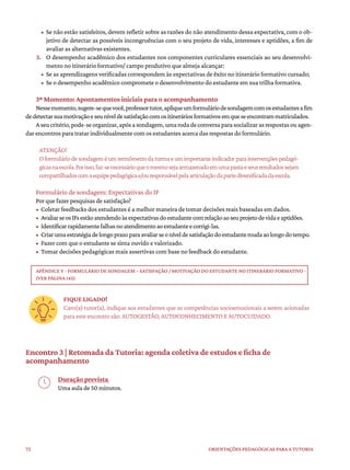 72 ORIENTAÇÕES PEDAGÓGICAS PARA A TUTORIA
• Se não estão satisfeitos, devem refletir sobre as razões do não atendimento dessa expectativa, com o ob-
jetivo de detectar as possíveis incongruências com o seu projeto de vida, interesses e aptidões, a fim de
avaliar as alternativas existentes.
3. O desempenho acadêmico dos estudantes nos componentes curriculares essenciais ao seu desenvolvi-
mento no itinerário formativo/ campo produtivo que almeja alcançar:
• Se as aprendizagens verificadas correspondem às expectativas de êxito no itinerário formativo cursado;
• Se o desempenho acadêmico compromete o desenvolvimento do estudante em sua trilha formativa.
3º Momento: Apontamentos iniciais para o acompanhamento
Nessemomento,sugere-sequevocê,professortutor,apliqueumformuláriodesondagemcomosestudantesafim
dedetectarsuamotivaçãoeseuníveldesatisfaçãocomositineráriosformativosemqueseencontrammatriculados.
Aseucritério,pode-seorganizar,apósasondagem,umarodadeconversaparasocializarasrespostasouagen-
dar encontros para tratar individualmente com os estudantes acerca das respostas do formulário.
ATENÇÃO!
Oformuláriodesondageméumtermômetrodaturmaeumimportanteindicadorparaintervençõespedagó-
gicasnaescola.Porisso,faz-senecessárioqueomesmosejaarmazenadoemumapastaeseusresultadossejam
compartilhadoscomaequipepedagógicae/ouresponsávelpelaarticulaçãodapartediversificadadaescola.
Formulário de sondagem: Expectativas do IF
Por que fazer pesquisas de satisfação?
• Coletar feedbacks dos estudantes é a melhor maneira de tomar decisões reais baseadas em dados.
• AvaliarseosIFsestãoatendendoàsexpectativasdoestudantecomrelaçãoaoseuprojetodevidaeaptidões.
• Identificarrapidamentefalhasnoatendimentoaoestudanteecorrigi-las.
• Criarumaestratégiadelongoprazoparaavaliarseoníveldesatisfaçãodoestudantemudaaolongodotempo.
• Fazer com que o estudante se sinta ouvido e valorizado.
• Tomar decisões pedagógicas mais assertivas com base no feedback do estudante.
APÊNDICE V - FORMULÁRIO DE SONDAGEM – SATISFAÇÃO / MOTIVAÇÃO DO ESTUDANTE NO ITINERÁRIO FORMATIVO -
(VER PÁGINA 145)
FIQUE LIGADO!
Caro(a) tutor(a), indique aos estudantes que as competências socioemocionais a serem acionadas
para este encontro são: AUTOGESTÃO, AUTOCONHECIMENTO E AUTOCUIDADO.
Encontro 3 | Retomada da Tutoria: agenda coletiva de estudos e ficha de
acompanhamento
Duração prevista
Uma aula de 50 minutos.
 