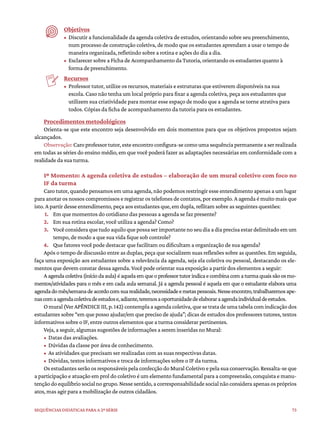 73
Sequências didáticas para a 2ª série
Objetivos
• Discutir a funcionalidade da agenda coletiva de estudos, orientando sobre seu preenchimento,
num processo de construção coletiva, de modo que os estudantes aprendam a usar o tempo de
maneira organizada, refletindo sobre a rotina e ações do dia a dia.
• Esclarecer sobre a Ficha de Acompanhamento da Tutoria, orientando os estudantes quanto à
forma de preenchimento.
Recursos
• Professor tutor, utilize os recursos, materiais e estruturas que estiverem disponíveis na sua
escola. Caso não tenha um local próprio para fixar a agenda coletiva, peça aos estudantes que
utilizem sua criatividade para montar esse espaço de modo que a agenda se torne atrativa para
todos. Cópias da ficha de acompanhamento da tutoria para os estudantes.
Procedimentos metodológicos
Orienta-se que este encontro seja desenvolvido em dois momentos para que os objetivos propostos sejam
alcançados.
Observação:Caroprofessortutor,esteencontroconfigura-secomoumasequênciapermanenteaserrealizada
em todas as séries do ensino médio, em que você poderá fazer as adaptações necessárias em conformidade com a
realidade da sua turma.
1º Momento: A agenda coletiva de estudos – elaboração de um mural coletivo com foco no
IF da turma
Caro tutor, quando pensamos em uma agenda, não podemos restringir esse entendimento apenas a um lugar
para anotar os nossos compromissos e registrar os telefones de contatos, por exemplo. A agenda é muito mais que
isto. A partir desse entendimento, peça aos estudantes que, em dupla, reflitam sobre as seguintes questões:
1. Em que momentos do cotidiano das pessoas a agenda se faz presente?
2. Em sua rotina escolar, você utiliza a agenda? Como?
3. Vocêconsideraquetudoaquiloquepossaserimportantenoseudiaadiaprecisaestardelimitadoemum
tempo, de modo a que sua vida fique sob controle?
4. Que fatores você pode destacar que facilitam ou dificultam a organização de sua agenda?
Após o tempo de discussão entre as duplas, peça que socializem suas reflexões sobre as questões. Em seguida,
faça uma exposição aos estudantes sobre a relevância da agenda, seja ela coletiva ou pessoal, destacando os ele-
mentos que devem constar dessa agenda. Você pode orientar sua exposição a partir dos elementos a seguir:
Aagendacoletiva(iníciodaaula)éaquelaemqueoprofessortutorindicaecombinacomaturmaquaissãoosmo-
mentos/atividades para o mês e em cada aula semanal. Já a agenda pessoal é aquela em que o estudante elabora uma
agendadomês/semanadeacordocomsuarealidade,necessidadeemetaspessoais.Nesseencontro,trabalharemosape-
nascomaagendacoletivadeestudose,adiante,teremosaoportunidadedeelaboraraagendaindividualdeestudos.
Omural(VerAPÊNDICEIII,p.142)contemplaaagendacoletiva,quesetratadeumatabelacomindicaçãodos
estudantes sobre “em que posso ajudar/em que preciso de ajuda”; dicas de estudos dos professores tutores, textos
informativos sobre o IF, entre outros elementos que a turma considerar pertinentes.
Veja, a seguir, algumas sugestões de informações a serem inseridas no Mural:
• Datas das avaliações.
• Dúvidas da classe por área de conhecimento.
• As atividades que precisam ser realizadas com as suas respectivas datas.
• Dúvidas, textos informativos e troca de informações sobre o IF da turma.
Os estudantes serão os responsáveis pela confecção do Mural Coletivo e pela sua conservação. Ressalta-se que
a participação e atuação em prol do coletivo é um elemento fundamental para a compreensão, conquista e manu-
tençãodoequilíbriosocialnogrupo.Nessesentido,acorresponsabilidadesocialnãoconsideraapenasospróprios
atos, mas agir para a mobilização de outros cidadãos.
 