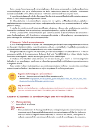 74 ORIENTAÇÕES PEDAGÓGICAS PARA A TUTORIA
SobreoMural,éimportantequeeleestejavoltadoparaoIFdaturma,aproximandoosestudantesdouniverso
contemplado pelas áreas que se relacionam com ele. Assim, os estudantes podem ser instigados a permanente-
mente trazerem dados novos, informações atuais e relevantes referentes ao IF para compor o Mural.
O preenchimento da agenda coletiva disposta no Mural será de responsabilidade dos líderes de turma ou mo-
nitores da turma designados pelos professores tutores.
Os líderes de turma ou monitores ficarão responsáveis por registrar no Mural as atividades, trabalhos e
avaliações dos seus componentes curriculares ou áreas de conhecimento, com as respectivas datas de realiza-
ção ou de entrega.
A escolha dos monitores deve levar em consideração não apenas o desempenho acadêmico, mas também o
interesse dos estudantes. Deve ser estimulado o protagonismo juvenil e o espírito de coletividade.
O Mural Coletivo servirá como instrumento para acompanhamento do desenvolvimento dos estudantes e
maior familiaridade com o IF. Os professores tutores deverão orientar os líderes a fazerem o acompanhamento
junto aos colegas das atividades que foram desenvolvidas.
2º Momento| Ficha de acompanhamento
A Ficha de Acompanhamento da Tutoria tem como objetivo principal realizar o acompanhamento individual
do aluno, aproveitando ao máximo para entender as capacidades, potencialidades e fragilidades relacionadas aos
componentes curriculares abordados e os aspectos emocionais vivenciados.
Você,professortutordeve,juntocomoestudante,avaliaroseudesempenhoacadêmico,baseando-seemdois
documentos: a Ficha de Acompanhamento da Tutoria da 2ª série (Ver APÊNDICE IV, p. 143) e o Boletim Escolar,
lembrando-o de que precisa assumir-se como protagonista de sua aprendizagem.
O estudante deve vislumbrar a nota não como um fim em si mesma, mas observá-la como um importante
indicador da sua aprendizagem, ressaltando os valores da responsabilidade, resiliência e comprometimento com
o seu projeto de vida.
Nessesentido,vocêdeveindicarcaminhosquepermitamaoestudantemelhorarasuaautoestimacomrelação
aos estudos, estimulando-o a perceber-se como sujeito no processo de ensino-aprendizagem.
Sugestão de leitura para o professor tutor
• Sertutorefazertutorianomeioescolar:Pistasparaaintervenção
Disponívelem:https://www.researchgate.net/publication/307924890_Ser_tutor_e_fazer_tuto-
ria_em_meio_escolar_Pistas_para_a_intervencao
FIQUE LIGADO!
Caro(a) tutor(a), indique aos estudantes que as competências socioemocionais a serem acionadas
para este momento são: AUTOGESTÃO E ENGAJAMENTO COM OS OUTROS.
Encontro 4 | Retomada da Tutoria: avaliação para o desenvolvimento
Duração prevista
Duas aulas de 50 minutos.
Objetivos
• RetomarosencontrosdaTutoriapartindodeumasondagemdiagnósticacomaturmacomoum
processoderesgatedaautoavaliaçãodoestudante:competênciasdesenvolvidas(ounão)noano
anterior;aavaliaçãodaspráticasexitosas(ounão)daTutoriadoanoanterior,comsugestõesde
melhoriaparaoanoletivocorrente;dareflexãosobreosperfisdeaprendizagensdosestudantes.
 