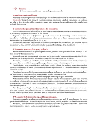 75
Sequências didáticas para a 2ª série
Recursos
• Professores tutores, utilizem os recursos disponíveis na escola.
Procedimentos metodológicos
Paraatingirosobjetivospropostos,recomenda-sequeesteencontrosejatrabalhadoempelomenostrêsmomentos.
Observação:Caroprofessortutor,esteencontroconfigura-secomoumasequênciapermanenteaserrealizada
em todas as séries do ensino médio, em que você poderá fazer as adaptações necessárias em conformidade com a
realidade da sua turma.
1º Momento: Resgatando a autoavaliação dos estudantes
Neste primeiro momento, resgate a ficha de autoavaliação dos estudantes com relação ao seu desenvolvimen-
to acadêmico e competências realizadas no ano anterior.
Proponha aos estudantes que (re)visitem, se possível, o instrumento de autoavaliação realizado no ano ante-
rior relativo à 1ª série (caso não tenha acesso ao instrumento, solicite que os alunos façam a sua autoavaliação, a
Ficha encontra-se disponível no APÊNDICE IV, p. 143).
Solicitequeosestudantescompartilhemsuasimpressõesarespeitodascaracterísticasqueacreditemprecisar
desenvolver no atual ano letivo, bem como as metas que pretendem alcançar até ao final do ano.
2º Momento: Momento de trocas / feedback
Neste momento, recomenda-se que você, professor tutor, convide a turma para realizar uma avaliação da Tu-
toria desenvolvida no ano anterior.
Convémdestacarqueestaturmade2ªsérietalveznãocorrespondaà1ªsériedoanoanterior,partindodopres-
suposto de que os estudantes foram agrupados segundo suas escolhas de itinerário formativo.
Nessecaso,aseucritério,osestudantespodemmanifestar-seindividualmenteouseremdistribuídosemequi-
pes para realizar essa atividade e, em seguida, compartilharem suas experiências e percepções.
A avaliação deve levar em consideração quais foram as ações exitosas (ou não) com relação à otimização e
organização dos tempos de estudo e/ou que ações podem ser implementadas na Tutoria para otimizar o tempo de
acompanhamento.
AsondagemtemcomoobjetivoresgataroqueosestudanteslembrameoqueprecisaseraprimoradodaTuto-
ria, bem como as lacunas que precisam ser sanadas em relação à rotina de estudos.
Você tem liberdade para optar pela dinâmica que julgar mais adequada para o momento.
Ao finalizar o momento, destaque que a autoavaliação deve ser uma atividade contínua, pois, nesse processo,
os estudantes se tornam ativos e responsáveis enquanto se percebem como sujeitos de sua própria aprendizagem,
desenvolvendo a capacidade de confiar em si mesmos (autoestima e motivação), na medida em que tomam cons-
ciência do seu potencial.
Alémdisso,aautoavaliaçãoestimulaoaprendizadoconstanteeincentivaabuscapeloconhecimento,fazendo
com que o estudante se permita experimentar novas situações de aprendizagem e de crescimento, mesmo em si-
tuações adversas, podendo, ainda, apoiar seus pares ao longo do seu percurso de aprendizagem.
3º Momento: Refletindo sobre o perfil de aprendizagem
Este momento destina-se a levar os estudantes a refletirem sobre o seu perfil de aprendizagem. Em outras
palavras,devemidentificaraformacomoaprendemmelhor:visual,auditiva,sinestésica,oral,escrita,entreoutras.
Nessecaso,énecessárioreforçaracompetênciadoautoconhecimento,instigandoosestudantesadelimitarem
também quais são os maiores desafios no seu processo de aprendizagem.
 