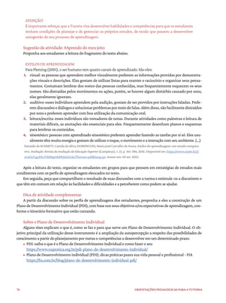 76 ORIENTAÇÕES PEDAGÓGICAS PARA A TUTORIA
ATENÇÃO!
É importante reforçar que a Tutoria visa desenvolver habilidades e competências para que os estudantes
tenham condições de planejar e de gerenciar os próprios estudos, de modo que passem a desenvolver
autogestão do seu processo de aprendizagem.
Sugestão de atividade: #Aprendo do meu jeito
Proponha aos estudantes a leitura do fragmento do texto abaixo.
ESTILOS DE APRENDIZAGEM
Para Fleming (2001), o ser humano tem quatro canais de aprendizado. São eles:
1. visual: as pessoas que aprendem melhor visualmente preferem as informações providas por demonstra-
ções visuais e descrições. Elas gostam de utilizar listas para manter o raciocínio e organizar seus pensa-
mentos. Costumam lembrar dos rostos das pessoas conhecidas, mas frequentemente esquecem os seus
nomes. São distraídas pelos movimentos ou ações, porém, se houver algum distúrbio causado por sons,
elas geralmente ignoram.
2. auditivo: esses indivíduos aprendem pela audição, gostam de ser providos por instruções faladas. Prefe-
remdiscussõesediálogosesolucionarproblemaspormeiodefalas.Alémdisso,sãofacilmentedistraídos
por sons e preferem aprender com boa utilização da comunicação oral.
3. leitura/escrita: esses indivíduos são tomadores de notas. Durante atividades como palestras e leitura de
materiais difíceis, as anotações são essenciais para eles. Frequentemente desenham planos e esquemas
para lembrar os conteúdos.
4. sinestésico: pessoas com aprendizado sinestésico preferem aprender fazendo as tarefas por si só. Eles usu-
almentetêmmuitaenergiaegostamdeutilizarotoque,omovimentoeainteraçãocomseuambiente.(...)
Extraído de SCHMITT, Camila da Silva; DOMINGUES, Maria José Carvalho de Souza. Estilos de aprendizagem: um estudo compara-
tivo. Avaliação: Revista da Avaliação da Educação Superior (Campinas), v. 21, p. 361-386, 2016. Disponível em:https://www.scielo.br/j/
aval/a/CgyjHL3TRXbgwRdWphLbcks/?format=pdf&lang=pt. Acesso em: 20 set. 2022.
Após a leitura do texto, organize os estudantes em grupos para que pensem em estratégias de estudos mais
condizentes com os perfis de aprendizagem elencados no texto.
Em seguida, peça que compartilhem o resultado de suas discussões com a turma e estimule-os a discutirem o
que têm em comum em relação às facilidades e dificuldades e a perceberem como podem se ajudar.
Dica de atividade complementar
A partir da discussão sobre os perfis de aprendizagens dos estudantes, proponha a eles a construção de um
PlanodeDesenvolvimentoIndividual(PDI),combasenosseusobjetivose/ouexpectativasdeaprendizagem,con-
forme o itinerário formativo que estão cursando.
Sobre o Plano de Desenvolvimento Individual
Alguns sites explicam o que é, como se faz e para que serve um Plano de Desenvolvimento Individual. O ob-
jetivo principal da utilização desse instrumento é a ampliação da autopercepção a respeito das possibilidades de
crescimento a partir do planejamento por metas e competências a desenvolver em um determinado prazo.
• PDI: saiba o que é o Plano de Desenvolvimento Individual e como fazer o seu
https://www.napratica.org.br/pdi-plano-de-desenvolvimento-individual/
• Plano de Desenvolvimento individual (PDI): dicas práticas paara sua vida pessoal e profissional - FIA
https://fia.com.br/blog/plano-de-desenvolvimento-individual-pdi/
 