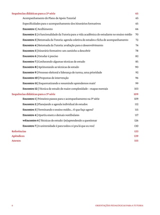 6 ORIENTAÇÕES PEDAGÓGICAS PARA A TUTORIA
Sequências didáticas para a 2ª série 65
Acompanhamento do Plano de Apoio Tutorial 65
Especificidades para o acompanhamento dos itinerários formativos 65
Encontro 1 | Acolhimento 66
Encontro 2 | A funcionalidade da Tutoria para a vida acadêmica do estudante no ensino médio 70
Encontro 3 | Retomada da Tutoria: agenda coletiva de estudos e ficha de acompanhamento 72
Encontro 4 | Retomada da Tutoria: avaliação para o desenvolvimento 74
Encontro 5 | Itinerário formativo: um caminho a descobrir 78
Encontro 6 | Estudar é preciso 82
Encontro 7 | Conhecendo algumas técnicas de estudo 85
Encontro 8 | Aprimorando as técnicas de estudo 90
Encontro 9 | Processo eleitoral e liderança de turma, uma prioridade 92
Encontro 10 | Propostas de intervenção 96
Encontro 11 | Esquematizando e resumindo aprendemos mais! 99
Encontro 12 | Técnica de estudo de maior complexidade – mapas mentais 103
Sequências didáticas para a 3ª série 109
Encontro 1 | Primeiros passos para o acompanhamento na 3ª série 109
Encontro 2 | Planejando a agenda individual de estudos 112
Encontro 3 | Terminando o ensino médio... O que faço agora? 115
Encontro 4 | #partiu enem e demais vestibulares 117
wEncontro 6 | Técnicas de estudo: (re)aprendendo a questionar 126
Encontro 7 | A universidade é para todos e é pra lá que eu vou! 130
Referências 133
Apêndices 139
Anexos 155
 