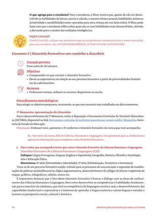 78 ORIENTAÇÕES PEDAGÓGICAS PARA A TUTORIA
O que agrega para o estudante? Para o estudante, o filme mostra que, apesar de não ter desen-
volvido as habilidades de leitura, escrita e cálculo, o menino Ishaan possuía habilidades artísticas
(criatividade e sensibilidade) muito apuradas para uma criança em sua faixa etária. O filme pode
fazer com que o estudante reflita sobre quais são as suas habilidades mais desenvolvidas, abrindo
a discussão para o cenário das múltiplas inteligências.
FIQUE LIGADO!
Caro(a) tutor(a), indique aos estudantes que as competências socioemocionais a serem acionadas
para este momento são: AUTOCONHECIMENTO, AUTOCUIDADO, AUTOGESTÃO.
Encontro 5 | Itinerário formativo: um caminho a descobrir
Duração prevista
Duas aulas de 50 minutos.
Objetivos
• Compreender no que consiste o itinerário formativo.
• Elevar as expectativas em relação ao seu percurso formativo a partir de personalidades ilustrati-
vas de cada itinerário.
Recursos
• Professores tutores, utilizem os recursos disponíveis na escola.
Procedimentos metodológicos
Para atingir os objetivos propostos, recomenda-se que este encontro seja trabalhado em dois momentos.
1º Momento: apresentação do itinerário
Para o desenvolvimento do 1º Momento, tenha à disposição o Documento Curricular do Território Maranhen-
se(DCTMA),disponívelnolinkDocumentocurriculardoterritóriomaranhense:ensinomédio/Maranhão,Secre-
taria de Estado da Educação.
Orientação: Professor tutor, apresente o IF conforme o itinerário formativo da turma que você acompanha.
Ex.: Sou tutor da turma 200 de Ciências Humanas e Linguagem, irei apresentar para a minha turma
apenas as informações que competem a este itinerário formativo.
1. ParaotutorqueacompanhaturmaquecursaoitinerárioformativodeCiênciasHumanaseLinguagens:
Itinerário Formativo de Ciências Humanas e Linguagens (Chl)
Enfoque: Língua Portuguesa, Línguas (Inglesa e Espanhola), Geografia, História, Filosofia e Sociologia,
Arte e Educação Física.
Macrotema: 2ª série (Diversidade e Identidade); 3ª série (Globalização, Territórios e Fronteiras).
Trata-se de um percurso formativo amplo, voltado para os processos de comunicação e expressão de manifes-
taçõesdepráticassociais/discursivas,lógicaargumentativa,desenvolvimentodecódigosdeleituraeexpressãode
mapas, gráficos, infográficos, tabelas, textos etc.
É importante destacar que o foco deste itinerário formativo é buscar o diálogo com as áreas de conheci-
mento das Ciências Humanas e Linguagens, bem como desenvolver as competências e habilidades fundamen-
tais para o exercício da cidadania, que será na competência da linguagem escrita e oral, o desenvolvimento das
capacidades intelectuais e expressivas e o interesse de aprender a língua materna e outras línguas e estudar o
homem na perspectiva social, cultural e histórica.
 