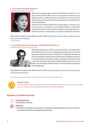 82 ORIENTAÇÕES PEDAGÓGICAS PARA A TUTORIA
3. Para Ciências da Saúde: Motive-se
MARIA JOSÉ CAMARGO ARAGÃO
Maria José Camargo Aragão, nascida em 10 de fevereiro de 1910 no muni-
cípio de Pindaré-Mirim (MA), tornou-se amplamente conhecida por sua
trajetóriapolíticaemdefesadosdireitosdasmulheres.Formou-seemMe-
dicinapelaantigaUniversidadedoBrasil(atualmenteUniversidadeFede-
raldoRiodeJaneiro).
Oriundadeumafamíliahumilde,MariaAragãodedicou-sesempreaoses-
tudos e, por isso, sua biografia é marcada pela persistência e superação de
umasériedebarreirassociaisvigentes,paradigmasetabuspresentesnaso-
ciedademaranhenseebrasileiralogonasprimeirasdécadasdoséculoXX.
Paraconhecerumpoucomaissobreela,acesseolinkDiadoMédico:ConheçaMariaAragãoeseu amor
pela medicina | O Imparcial.
Foto:Reprodução
4. Para Ciências Sociais, Econômicas e Administrativas: Motive-Se
MILTON SANTOS (Prêmio Vautrin Lud)
MiltonAlmeidadosSantos,nascidoem3demaiode1926nomunicípiodeBro-
tasdeMacaúba(BA),tornou-semundialmenteconhecidocomoumdosmais
importantesintelectuaisdoBrasilnoséculoXX.Éconsideradoopensadorque
renovouageografianoBrasilnosanos1970,alémdetersedestacadocomoescri-
tor,cientista,jornalista,advogadoeprofessoruniversitário.Filhodeprofessores
etendosidoeducadoemcasaduranteainfância,MiltonSantosformou-seem
Direito pela Universidade Federal da Bahia, com doutorado pela Université de
Strasbourg(França).
Para conhecer um pouco mais sobre ele, acesse o link O legado de Milton Santos: um novo mundo pos-
sível surgirá das periferias.
Foto:MiltonSantosementrevistaparaoJornaldoBrasil,em1977. ReproduçãoSiteMiltonSantos
FIQUE LIGADO!
Caro(a) tutor(a), indique aos estudantes que as competências socioemocionais a serem acionadas
para este momento são AUTOCONHECIMENTO E CONHECIMENTO
Encontro 6 | Estudar é preciso
Duração prevista
Uma aula de 50 minutos.
Objetivos
• Reconhecer a importância do estudo e a relevância da organização da rotina para estudar de
modo efetivo, visando à compreensão dos assuntos.
 