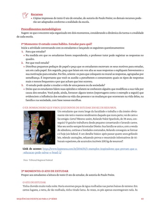 83
Sequências didáticas para a 2ª série
Recursos
• Cópias impressas do texto O ato de estudar, de autoria do Paulo Freire; os demais recursos pode-
rão ser adaptados conforme a realidade da escola.
Procedimentos metodológicos
Sugere-sequeoencontrosejaorganizadoemdoismomentos,considerandoadinâmicadaturmaearealidade
de cada escola.
1º Momento: O estudo como hábito. Estudar para quê?
Inicie a atividade conversando com os estudantes e lançando os seguintes questionamentos:
1. Para que estudar?
• Na medida em que os estudantes forem respondendo, o professor tutor pode registrar as respostas no
quadro.
2. Por que você estuda?
• Distribua pequenos pedaços de papel e peça que os estudantes escrevam os seus motivos para estudar,
um em cada papel. Em seguida, peça que leiam em voz alta as suas respostas e expliquem brevemente a
suamotivaçãoparaestudar.Porfim,oriente-osparaquecoloquemnomuralasrespostas,agrupadaspor
semelhança. É importante que você os auxilie a perceberem e comentarem quais os tipos de respostas
mais e menos frequentes e por que acham que isso ocorreu.
3. O estudo pode ajudar a mudar a vida de uma pessoa ou da sociedade?
• Deixequeosestudantesfalemsuasopiniõeserelatemseconhecemalguémquemodificouasuavidapor
causa dos estudos. Você pode, ainda, fornecer alguns textos (reportagens como o exemplo a seguir) que
evidenciem a influência dos estudos na vida das pessoas e as mudanças que ocorreram na vida delas, na
família e na sociedade, com base nessas escolhas.
O EX-BORRACHEIRO QUE VIROU JUIZ DEPOIS DE ESTUDAR 200 KG DE RESUMOS.
Um estudante que mora longe da faculdade e trabalha o dia inteiro obvia-
mentenãoteráomesmorendimentodaquelequemoraperto,vaidecarroe
fazestágio.Certo?Mesmoassim,RolandoValcirSpanholo,de38anos,con-
seguiu! O gaúcho trabalhava desde pequeno consertando e lavando carros.
MasseusonhosemprefoiestudarDireito.Suafamíliaseuniue,comavenda
de edredons, cortinas e bordados costurados, Rolando conseguiu se formar
e é hoje juiz federal. E um detalhe básico: após passar quatro anos grifando
leis, relendo anotações, refazendo provas e resumindo informativos de tri-
bunaissuperiores,eleacumulouincríveis200kgderesumos!!
Link de acesso: https://www.hypeness.com.br/2016/01/5-exemplos-inspiradores-que-provam-que-a-
-educacao-pode-salvar-o-brasil-2/
Foto: Tribunal Regional Federal
2º MOMENTO: O ATO DE ESTUDAR
Propor aos estudantes a leitura do texto O ato de estudar, de autoria do Paulo Freire.
O ATO DE ESTUDAR
Tinhachovidomuitotodanoite.Haviaenormespoçasdeáguamolhadasnaspartesbaixasdoterreno.Em
certos lugares, a terra, de tão molhada, tinha virado lama. Às vezes, os pés apenas escorregavam nela. Às
 