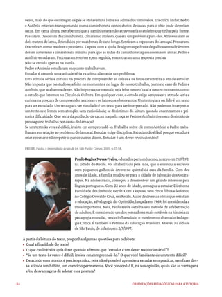 84 ORIENTAÇÕES PEDAGÓGICAS PARA A TUTORIA
vezes,maisdoqueescorregar,ospésseatolavamnalamaatéacimadostornozelos.Eradifícilandar.Pedro
e Antônio estavam transportando numa caminhoneta cestos cheios de cacau para o sítio onde deveriam
secar. Em certa altura, perceberam que a caminhoneta não atravessaria o atoleiro que tinha pela frente.
Passaram.Desceramdacaminhoneta.Olharamoatoleiro,queeraumproblemaparaeles.Atravessaramos
doismetrosdelama,defendidosporsuasbotasdecanolongo.Sentiramaespessuradolamaçal.Pensaram.
Discutiramcomoresolveroproblema.Depois,comaajudadealgumaspedrasedegalhossecosdeárvores
deramaoterrenoaconsistênciamínimaparaqueasrodasdacaminhonetapassassemsematolar.Pedroe
Antônioestudaram.Procuraramresolvere,emseguida,encontraramumarespostaprecisa.
Não se estuda apenas na escola.
Pedro e Antônio estudaram enquanto trabalhavam.
Estudar é assumir uma atitude séria e curiosa diante de um problema.
Esta atitude séria e curiosa na procura de compreender as coisas e os fatos caracteriza o ato de estudar.
Não importa que o estudo seja feito no momento e no lugar do nosso trabalho, como no caso de Pedro e
Antônio,queacabamosdever.Nãoimportaqueoestudosejafeitonoutrolocalenoutromomento,como
oestudoquefazemosnoCírculodeCultura.Emqualquercaso,oestudoexigesempreestaatitudesériae
curiosanaprocuradecompreenderascoisaseosfatosqueobservamos.Umtextoparaserlidoéumtexto
paraserestudado.Umtextoparaserestudadoéumtextoparaserinterpretado.Nãopodemosinterpretar
um texto se o lemos sem atenção, sem curiosidade; se desistimos da leitura quando encontramos a pri-
meira dificuldade. Que seria da produção de cacau naquela roça se Pedro e Antônio tivessem desistido de
prosseguir o trabalho por causa do lamaçal?
Se um texto às vezes é difícil, insiste em compreendê-lo. Trabalha sobre ele como Antônio e Pedro traba-
lharamemrelaçãoaoproblemadolamaçal.Estudarexigedisciplina.Estudarnãoéfácilporqueestudaré
criar e recriar e não repetir o que os outros dizem. Estudar é um dever revolucionário!
FREIRE, Paulo. A importância do ato de ler. São Paulo: Cortez, 2001. p.57-58.
PauloReglusNevesFreire,educadorpernambucano,nasceuem19/9/1921
na cidade do Recife. Foi alfabetizado pela mãe, que o ensinou a escrever
com pequenos galhos de árvore no quintal da casa da família. Com dez
anos de idade, a família mudou-se para a cidade de Jaboatão dos Guara-
rapes. Na adolescência, começou a desenvolver um grande interesse pela
língua portuguesa. Com 22 anos de idade, começou a estudar Direito na
Faculdade de Direito do Recife. Com a esposa, teve cinco filhos e lecionou
noColégioOswaldoCruz,emRecife.Autordediversasobrasqueretratam
a educação, a Pedagogia do Oprimido, lançada em 1969, foi considerada a
mais importante. Nela, Paulo Freire detalha seu método de alfabetização
deadultos.Éconsideradoumdospensadoresmaisnotáveisnahistóriada
pedagogia mundial, tendo influenciado o movimento chamado Pedago-
gia Crítica. É também o Patrono da Educação Brasileira. Morreu na cidade
deSãoPaulo,deinfarto,em2/5/1997.
A partir da leitura do texto, proponha algumas questões para o debate:
• Qual a finalidade do texto?
• O que Paulo Freire quis dizer quando afirmou que “estudar é um dever revolucionário!”?
• “Se um texto às vezes é difícil, insiste em compreendê-lo.” O que você faz diante de um texto difícil?
• Deacordocomotexto,éprecisoprática,poisnãoépossívelaprenderaestudarsempraticar,semfazerdes-
sa atitude um hábito, um exercício permanente. Você concorda? E, na sua opinião, quais são as vantagens
e/ou desvantagens de adotar essa postura?
 