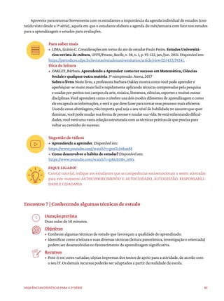 85
Sequências didáticas para a 2ª série
Aproveite para retomar brevemente com os estudantes a importância da agenda individual de estudos (con-
teúdo visto desde a 1ª série), aquela em que o estudante elabora a agenda do mês/semana com foco nos estudos
para a aprendizagem e estudos para avaliações.
Para saber mais
• LIMA,LicínioC.ConsideraçõesemtornodoatodeestudarPauloFreire.Estudos Universitá-
rios: revista de cultura,UFPE/Proexc,Recife,v.38,n.1,p.95-122,jan./jun.2021.Disponívelem:
https://periodicos.ufpe.br/revistas/estudosuniversitarios/article/view/251433/39241.
Dica de leitura
• OAKLEY,Bárbara.Aprendendo a Aprender: como ter sucesso em Matemática, Ciências
Sociais e qualquer outra matéria.1ªreimpressão.Atena,2017
Sobre o livro:Nestelivro,aprofessoraBarbaraOakleymostracomovocêpodeaprendere
aperfeiçoar-semuitomaisfácilerapidamenteaplicandotécnicascomprovadaspelapesquisa
eusadasporperitosnoscamposdaarte,música,literatura,ciências,esportesemuitasoutras
disciplinas.Vocêaprenderácomoocérebrousadoismodosdiferentesdeaprendizagemecomo
eleencapsulaasinformações,everáoquedevefazerparatornaresseprocessomaiseficiente.
Usandoessasabordagens,nãoimportaqualsejaoseuníveldehabilidadenoassuntoquequer
dominar,vocêpodemudarsuaformadepensaremudarsuavida.Seestáenfrentandodificul-
dades,vocêveráumavastacoleçãoestruturadacomastécnicaspráticasdequeprecisapara
voltaraocaminhodosucesso.
Sugestão de vídeos
• Aprendendo a aprender.Disponívelem:
https://www.youtube.com/watch?v=posTc56basM
• Como desenvolver o hábito de estudar?Disponívelem:
https://www.youtube.com/watch?v=pMrE0Bv_nWs
FIQUE LIGADO!
Caro(a) tutor(a), indique aos estudantes que as competências socioemocionais a serem acionadas
para este momento AUTOCONHECIMENTO E AUTOCUIDADO, AUTOGESTÃO. RESPONSABILI-
DADE E CIDADANIA
Encontro 7 | Conhecendo algumas técnicas de estudo
Duração prevista
Duas aulas de 50 minutos.
Objetivos
• Conhecer algumas técnicas de estudo que favoreçam a qualidade do aprendizado.
• Identificar como a leitura e suas diversas técnicas (leitura panorâmica, investigação e orientada)
podem ser desenvolvidas no favorecimento da aprendizagem significativa.
Recursos
• Post-it em cores variadas; cópias impressas dos textos de apoio para a atividade, de acordo com
o seu IF. Os demais recursos poderão ser adaptados a partir da realidade da escola.
 