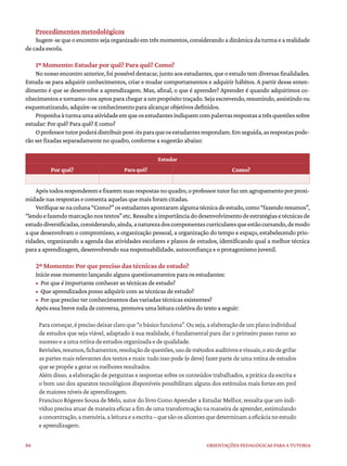 86 ORIENTAÇÕES PEDAGÓGICAS PARA A TUTORIA
Procedimentos metodológicos
Sugere-sequeoencontrosejaorganizadoemtrêsmomentos,considerandoadinâmicadaturmaearealidade
de cada escola.
1º Momento: Estudar por quê? Para quê? Como?
No nosso encontro anterior, foi possível destacar, junto aos estudantes, que o estudo tem diversas finalidades.
Estuda-se para adquirir conhecimentos, criar e mudar comportamentos e adquirir hábitos. A partir desse enten-
dimento é que se desenvolve a aprendizagem. Mas, afinal, o que é aprender? Aprender é quando adquirimos co-
nhecimentos e tornamo-nos aptos para chegar a um propósito traçado. Seja escrevendo, resumindo, assistindo ou
esquematizando, adquire-se conhecimento para alcançar objetivos definidos.
Proponhaàturmaumaatividadeemqueosestudantesindiquemcompalavrasrespostasatrêsquestõessobre
estudar: Por quê? Para quê? E como?
Oprofessortutorpoderádistribuirpost-itsparaqueosestudantesrespondam.Emseguida,asrespostaspode-
rão ser fixadas separadamente no quadro, conforme a sugestão abaixo:
Estudar
Por quê? Para quê? Como?
Apóstodosresponderemefixaremsuasrespostasnoquadro,oprofessortutorfazumagrupamentoporproxi-
midade nas respostas e comenta aquelas que mais foram citadas.
Verifiquesenacoluna“Como?”osestudantesapontaramalgumatécnicadeestudo,como“fazendoresumos”,
“lendoefazendomarcaçãonostextos”etc.Ressalteaimportânciadodesenvolvimentodeestratégiasetécnicasde
estudodiversificadas,considerando,ainda,anaturezadoscomponentescurricularesqueestãocursando,demodo
a que desenvolvam o compromisso, a organização pessoal, a organização do tempo e espaço, estabelecendo prio-
ridades, organizando a agenda das atividades escolares e planos de estudos, identificando qual a melhor técnica
para a aprendizagem, desenvolvendo sua responsabilidade, autoconfiança e o protagonismo juvenil.
2º Momento: Por que preciso das técnicas de estudo?
Inicie esse momento lançando alguns questionamentos para os estudantes:
• Por que é importante conhecer as técnicas de estudo?
• Que aprendizados posso adquirir com as técnicas de estudo?
• Por que preciso ter conhecimentos das variadas técnicas existentes?
Após essa breve roda de conversa, promova uma leitura coletiva do texto a seguir:
Paracomeçar,éprecisodeixarclaroque“obásicofunciona”.Ouseja,aelaboraçãodeumplanoindividual
de estudos que seja viável, adaptado à sua realidade, é fundamental para dar o primeiro passo rumo ao
sucesso e a uma rotina de estudos organizada e de qualidade.
Revisões,resumos,fichamentos,resoluçãodequestões,usodemétodosauditivosevisuais,oatodegrifar
as partes mais relevantes dos textos e mais: tudo isso pode (e deve) fazer parte de uma rotina de estudos
que se propõe a gerar os melhores resultados.
Além disso, a elaboração de perguntas e respostas sobre os conteúdos trabalhados, a prática da escrita e
o bom uso dos aparatos tecnológicos disponíveis possibilitam alguns dos estímulos mais fortes em prol
de maiores níveis de aprendizagem.
Francisco Rógeres Sousa de Melo, autor do livro Como Aprender a Estudar Melhor, ressalta que um indi-
víduo precisa atuar de maneira eficaz a fim de uma transformação na maneira de aprender, estimulando
aconcentração,amemória,aleituraeaescrita–quesãoosalicercesquedeterminamaeficácianoestudo
e aprendizagem.
 