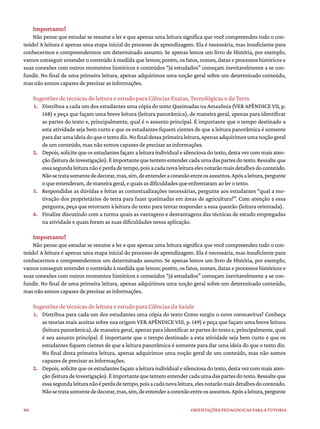 88 ORIENTAÇÕES PEDAGÓGICAS PARA A TUTORIA
Importante!
Não pense que estudar se resume a ler e que apenas uma leitura significa que você compreendeu todo o con-
teúdo! A leitura é apenas uma etapa inicial do processo de aprendizagem. Ela é necessária, mas insuficiente para
conhecermos e compreendermos um determinado assunto. Se apenas lemos um livro de História, por exemplo,
vamos conseguir entender o conteúdo à medida que lemos; porém, os fatos, nomes, datas e processos históricos e
suas conexões com outros momentos históricos e conteúdos “já estudados” começam inevitavelmente a se con-
fundir. No final de uma primeira leitura, apenas adquirimos uma noção geral sobre um determinado conteúdo,
mas não somos capazes de precisar as informações.
Sugestões de técnicas de leitura e estudo para Ciências Exatas, Tecnológicas e da Terra
1. Distribua a cada um dos estudantes uma cópia do texto Queimadas na Amazônia (VER APÊNDICE VII, p.
148) e peça que façam uma breve leitura (leitura panorâmica), de maneira geral, apenas para identificar
as partes do texto e, principalmente, qual é o assunto principal. É importante que o tempo destinado a
esta atividade seja bem curto e que os estudantes fiquem cientes de que a leitura panorâmica é somente
paradarumaideiadoqueotextodiz.Nofinaldessaprimeiraleitura,apenasadquirimosumanoçãogeral
de um conteúdo, mas não somos capazes de precisar as informações.
2. Depois, solicite que os estudantes façam a leitura individual e silenciosa do texto, desta vez com mais aten-
ção(leituradeinvestigação).Éimportantequetentementendercadaumadaspartesdotexto.Ressalteque
essasegundaleituranãoéperdadetempo,poisacadanovaleituraelesnotarãomaisdetalhesdoconteúdo.
Nãosetratasomentededecorar,mas,sim,deentenderaconexãoentreosassuntos.Apósaleitura,pergunte
oqueentenderam,demaneirageral,equaisasdificuldadesqueenfrentaramaolerotexto.
3. Respondidas as dúvidas e feitas as contextualizações necessárias, pergunte aos estudantes “qual a mo-
tivação dos proprietários de terra para fazer queimadas em áreas de agricultura?”. Com atenção a essa
pergunta, peça que retornem à leitura do texto para tentar responder a essa questão (leitura orientada).
4. Finalize discutindo com a turma quais as vantagens e desvantagens das técnicas de estudo empregadas
na atividade e quais foram as suas dificuldades nessa aplicação.
Importante!
Não pense que estudar se resume a ler e que apenas uma leitura significa que você compreendeu todo o con-
teúdo! A leitura é apenas uma etapa inicial do processo de aprendizagem. Ela é necessária, mas insuficiente para
conhecermos e compreendermos um determinado assunto. Se apenas lemos um livro de História, por exemplo,
vamos conseguir entender o conteúdo à medida que lemos; porém, os fatos, nomes, datas e processos históricos e
suas conexões com outros momentos históricos e conteúdos “já estudados” começam inevitavelmente a se con-
fundir. No final de uma primeira leitura, apenas adquirimos uma noção geral sobre um determinado conteúdo,
mas não somos capazes de precisar as informações.
Sugestões de técnicas de leitura e estudo para Ciências da Saúde
1. Distribua para cada um dos estudantes uma cópia do texto Como surgiu o novo coronavírus? Conheça
as teorias mais aceitas sobre sua origem VER APÊNDICE VIII, p. 149) e peça que façam uma breve leitura
(leitura panorâmica), de maneira geral, apenas para identificar as partes do texto e, principalmente, qual
é seu assunto principal. É importante que o tempo destinado a esta atividade seja bem curto e que os
estudantes fiquem cientes de que a leitura panorâmica é somente para dar uma ideia do que o texto diz.
No final desta primeira leitura, apenas adquirimos uma noção geral de um conteúdo, mas não somos
capazes de precisar as informações.
2. Depois, solicite que os estudantes façam a leitura individual e silenciosa do texto, desta vez com mais aten-
ção(leituradeinvestigação).Éimportantequetentementendercadaumadaspartesdotexto.Ressalteque
essasegundaleituranãoéperdadetempo,poisacadanovaleitura,elesnotarãomaisdetalhesdoconteúdo.
Nãosetratasomentededecorar,mas,sim,deentenderaconexãoentreosassuntos.Apósaleitura,pergunte
 