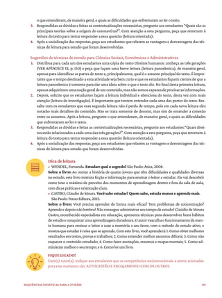 89
Sequências didáticas para a 2ª série
oqueentenderam,demaneirageral,equaisasdificuldadesqueenfrentaramaolerotexto.
3. Respondidas as dúvidas e feitas as contextualizações necessárias, pergunte aos estudantes “Quais são as
principais teorias sobre a origem do coronavírus?”. Com atenção a esta pergunta, peça que retornem à
leitura do texto para tentar responder a essa questão (leitura orientada).
4. Após a socialização das respostas, peça aos estudantes que relatem as vantagens e desvantagens das téc-
nicas de leitura para estudo que foram desenvolvidas.
Sugestões de técnicas de estudo para Ciências Sociais, Econômicas e Administrativas
1. Distribua para cada um dos estudantes uma cópia do texto Direitos humanos: conheça as três gerações
(VER APÊNDICE IX, p. 150) e peça que façam uma breve leitura (leitura panorâmica), de maneira geral,
apenas para identificar as partes do texto e, principalmente, qual é o assunto principal do texto. É impor-
tante que o tempo destinado a esta atividade seja bem curto e que os estudantes fiquem cientes de que a
leitura panorâmica é somente para dar uma ideia sobre o que o texto diz. No final desta primeira leitura,
apenasadquirimosumanoçãogeraldeumconteúdo,masnãosomoscapazesdeprecisarasinformações.
2. Depois, solicite que os estudantes façam a leitura individual e silenciosa do texto, desta vez com mais
atenção (leitura de investigação). É importante que tentem entender cada uma das partes do texto. Res-
salte com os estudantes que essa segunda leitura não é perda de tempo, pois em cada nova leitura eles
notarão mais detalhes do conteúdo. Não se trata somente de decorar, mas sim de entender a conexão
entre os assuntos. Após a leitura, pergunte o que entenderam, de maneira geral, e quais as dificuldades
que enfrentaram ao ler o texto.
3. Respondidas as dúvidas e feitas as contextualizações necessárias, pergunte aos estudantes:“Quais direi-
tos estão relacionados a cada uma das três gerações?”. Com atenção a esta pergunta, peça que retornem à
leitura do texto para tentar responder a essa questão (leitura orientada).
4. Após a socialização das respostas, peça aos estudantes que relatem as vantagens e desvantagens das téc-
nicas de leitura para estudo que foram desenvolvidas.
Dica de leitura
• WENDEL,Fernanda.Estudar: qual o segredo?SãoPaulo:Ática,2008.
Sobre o livro: Ao contar a história de quatro jovens que têm dificuldades e qualidades diversas
no estudo, este livro mistura ficção e informação para ensinar o leitor a estudar. Ele vai descobrir
como tirar o máximo de proveito dos momentos de aprendizagem dentro e fora da sala de aula,
com dicas práticas e orientação clara.
• CASTRO,CláudiodeMoura.Você sabe estudar? Quem sabe, estuda menos e aprende mais.
SãoPaulo:PensoEditora,2015.
Sobre o livro: Você precisa aprender de forma mais eficaz? Tem problemas de concentração?
Aprende e depois não lembra? Não consegue administrar seu tempo de estudo? Claúdio de Moura
Castro, reconhecido especialista em educação, apresenta técnicas para desenvolver bons hábitos
deestudoeconquistarumaaprendizagemduradoura.Oautorvasculhaofuncionamentodamen-
te humana para ensinar o leitor a usar a memória a seu favor, com o método de estudo ativo, e
mostraqueestudarécoisaqueseaprende.Comestelivro,vocêaprenderá:1.Comoobtermelhores
resultados em testes, provas e trabalhos; 2. Como entender melhor assuntos difíceis; 3. Como não
esquecer o conteúdo estudado; 4. Como fazer anotações, resumos e mapas mentais; 5. Como ad-
ministrar melhor o seu tempo; e 6. Como ler um livro.
FIQUE LIGADO!
Caro(a) tutor(a), indique aos estudantes que as competências socioemocionais a serem acionadas
para este momento são: AUTOGESTÃO E ENGAJAMENTO COM OS OUTROS.
 