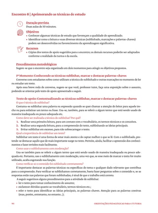 90 ORIENTAÇÕES PEDAGÓGICAS PARA A TUTORIA
Encontro 8 | Aprimorando as técnicas de estudo
Duração prevista
Duas aulas de 50 minutos.
Objetivos
• Conhecer algumas técnicas de estudo que favoreçam a qualidade do aprendizado.
• Identificar como a leitura e suas diversas técnicas (sublinhado, marcações e palavras-chaves)
podem ser desenvolvidas no favorecimento da aprendizagem significativa.
Recursos
• Cópias dos textos de apoio sugeridos para o encontro; os demais recursos poderão ser adaptados
conforme a realidade da turma e da escola.
Procedimentos metodológicos
Sugere-se que o encontro seja organizado em dois momentos para atingir os objetivos propostos.
1º Momento: Conhecendo as técnicas sublinhar, marcar e destacar palavras-chaves
Conversecomestudantessobrecomoutilizamatécnicadosublinhadoeoutrasmarcaçõesnomomentodeler
ou estudar um texto.
Após essa breve roda de conversa, sugere-se que você, professor tutor, faça uma exposição sobre o assunto,
podendo se orientar pelo texto de apoio apresentado a seguir.
Texto de apoio: Contextualizando as técnicas sublinhar, marcar e destacar palavras-chaves
O que é técnica de sublinhar?
Costuma-se sublinhar uma palavra ou expressão quando se quer chamar a atenção do leitor para aquele tre-
cho ou para enfatizar um termo ou frase. Usa-se, também, para se referir a algum termo que está sendo usado de
maneira inadequada ou pouco adequada etc.
Como deve ser realizada a técnica de sublinhar? Por quê?
1. Realizar uma primeira leitura, para um contato com o vocabulário, os termos técnicos e os conceitos.
2. Realizar uma segunda leitura, para a compreensão do texto, sublinhando as ideias principais.
3. Evitar sublinhar em excesso, para não sobrecarregar o texto.
Qual a importância de sublinhar um texto?
Sublinhar um texto é uma forma de estar mais atento e de captar melhor o que se lê. Com o sublinhado, pre-
tende-se destacar aquilo que de mais importante surge no texto. Permite, ainda, facilitar a apreensão dos conheci-
mentos e fazer revisões mais facilmente.
Como usar o sublinhamento com moderação?
Usa-se também para se referir a algum termo que está sendo usado de maneira inadequada ou pouco ade-
quada etc. Portanto, use o sublinhamento com moderação, uma vez que, se esse meio de marcar o texto for muito
utilizado, acaba esgotando sua função.
Como verificar se o conteúdo foi sublinhado corretamente?
É importante destacar as palavras técnicas ou específicas do tema e qualquer dado relevante que contribua
para a compreensão. Para verificar se sublinhamos corretamente, basta fazer perguntas sobre o conteúdo e, se as
respostas estão nas palavras que foram sublinhadas, é sinal de que o trabalho está correto.
A seguir sugerimos alguns procedimentos para a atividade de sublinhar:
• ler o texto para tomar conhecimento do assunto;
• esclarecer dúvidas quanto ao vocabulário, termos técnicos etc.;
• reler o texto para identificar as ideias principais, as palavras-chaves. Atenção para as palavras coesivas
(mas, porém, entretanto, no entanto...);
 