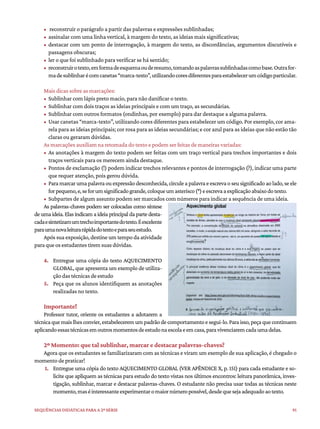 91
Sequências didáticas para a 2ª série
• reconstruir o parágrafo a partir das palavras e expressões sublinhadas;
• assinalar com uma linha vertical, à margem do texto, as ideias mais significativas;
• destacar com um ponto de interrogação, à margem do texto, as discordâncias, argumentos discutíveis e
passagens obscuras;
• ler o que foi sublinhado para verificar se há sentido;
• reconstruirotexto,emformadeesquemaouderesumo,tomandoaspalavrassublinhadascomobase.Outrafor-
madesublinharécomcanetas“marca-texto”,utilizandocoresdiferentesparaestabelecerumcódigoparticular.
Mais dicas sobre as marcações:
• Sublinhar com lápis preto macio, para não danificar o texto.
• Sublinhar com dois traços as ideias principais e com um traço, as secundárias.
• Sublinhar com outros formatos (ondinhas, por exemplo) para dar destaque a alguma palavra.
• Usar canetas “marca-texto”, utilizando cores diferentes para estabelecer um código. Por exemplo, cor ama-
rela para as ideias principais; cor rosa para as ideias secundárias; e cor azul para as ideias que não estão tão
claras ou geraram dúvidas.
As marcações auxiliam na retomada do texto e podem ser feitas de maneiras variadas:
• As anotações à margem do texto podem ser feitas com um traço vertical para trechos importantes e dois
traços verticais para os merecem ainda destaque.
• Pontos de exclamação (!) podem indicar trechos relevantes e pontos de interrogação (?), indicar uma parte
que requer atenção, pois gerou dúvida.
• Paramarcarumapalavraouexpressãodesconhecida,circuleapalavraeescrevaoseusignificadoaolado,seele
forpequeno,e,seforumsignificadogrande,coloqueumasterisco(*)eescrevaaexplicaçãoabaixodotexto.
• Subpartes de algum assunto podem ser marcados com números para indicar a sequência de uma ideia.
As palavras-chaves podem ser colocadas como síntese
de uma ideia. Elas indicam a ideia principal da parte desta-
cadaesintetizamumtrechoimportantedotexto.Éexcelente
paraumanovaleiturarápidadotextoeparaseuestudo.
Após sua exposição, destine um tempo da atividade
paraqueosestudantestiremsuasdúvidas.
4. Entregue uma cópia do texto AQUECIMENTO
GLOBAL, que apresenta um exemplo de utiliza-
çãodastécnicasdeestudo
5. Peça que os alunos identifiquem as anotações
realizadas no texto.
Importante!
Professor tutor, oriente os estudantes a adotarem a
técnicaquemaislhesconvier,estabeleceremumpadrãodecomportamentoesegui-lo.Paraisso,peçaquecontinuem
aplicandoessastécnicasemoutrosmomentosdeestudonaescolaeemcasa,paravivenciaremcadaumadelas.
2º Momento: que tal sublinhar, marcar e destacar palavras-chaves?
Agora que os estudantes se familiarizaram com as técnicas e viram um exemplo de sua aplicação, é chegado o
momento de praticar!
1. Entregue uma cópia do texto AQUECIMENTO GLOBAL (VER APÊNDICE X, p. 151) para cada estudante e so-
licite que apliquem as técnicas para estudo do texto vistas nos últimos encontros: leitura panorâmica, inves-
tigação, sublinhar, marcar e destacar palavras-chaves. O estudante não precisa usar todas as técnicas neste
momento,maséinteressanteexperimentaromaiornúmeropossível,desdequesejaadequadoaotexto.
 
