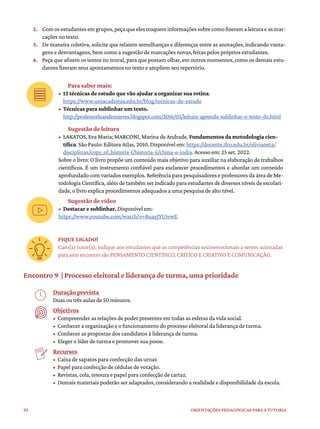 92 ORIENTAÇÕES PEDAGÓGICAS PARA A TUTORIA
2. Comosestudantesemgrupos,peçaqueelestroqueminformaçõessobrecomofizeramaleituraeasmar-
cações no texto.
3. De maneira coletiva, solicite que relatem semelhanças e diferenças entre as anotações, indicando vanta-
gens e desvantagens, bem como a sugestão de marcações novas, feitas pelos próprios estudantes.
4. Peça que afixem os textos no mural, para que possam olhar, em outros momentos, como os demais estu-
dantes fizeram seus apontamentos no texto e ampliem seu repertório.
Para saber mais:
• 13 técnicas de estudo que vão ajudar a organizar sua rotina.
https://www.uniacademia.edu.br/blog/tecnicas-de-estudo
• Técnicas para sublinhar um texto.
http://professorleandronieves.blogspot.com/2016/05/leitura-aprenda-sublinhar-o-texto-do.html
Sugestão de leitura
• LAKATOS, Eva Maria; MARCONI, Marina de Andrade. Fundamentos da metodologia cien-
tífica. São Paulo: Editora Atlas, 2010. Disponível em: https://docente.ifrn.edu.br/olivianeta/
disciplinas/copy_of_historia-i/historia-ii/china-e-india. Acesso em: 25 set. 2022.
Sobre o livro: O livro propõe um conteúdo mais objetivo para auxiliar na elaboração de trabalhos
científicos. É um instrumento confiável para esclarecer procedimentos e abordar um conteúdo
aprofundado com variados exemplos. Referência para pesquisadores e professores da área de Me-
todologia Científica, além de também ser indicado para estudantes de diversos níveis de escolari-
dade, o livro explica procedimentos adequados a uma pesquisa de alto nível.
Sugestão de vídeo
• Destacar e sublinhar. Disponível em:
https://www.youtube.com/watch?v=BuayJYUivwE
FIQUE LIGADO!
Caro(a) tutor(a), indique aos estudantes que as competências socioemocionais a serem acionadas
para este encontro são PENSAMENTO CIENTÍFICO, CRÍTICO E CRIATIVO E COMUNICAÇÃO.
Encontro 9 | Processo eleitoral e liderança de turma, uma prioridade
Duração prevista
Duas ou três aulas de 50 minutos.
Objetivos
• Compreender as relações de poder presentes em todas as esferas da vida social.
• Conhecer a organização e o funcionamento do processo eleitoral da liderança de turma.
• Conhecer as propostas dos candidatos à liderança de turma.
• Eleger o líder de turma e promover sua posse.
Recursos
• Caixa de sapatos para confecção das urnas
• Papel para confecção de cédulas de votação.
• Revistas, cola, tesoura e papel para confecção de cartaz.
• Demais materiais poderão ser adaptados, considerando a realidade e disponibilidade da escola.
 
