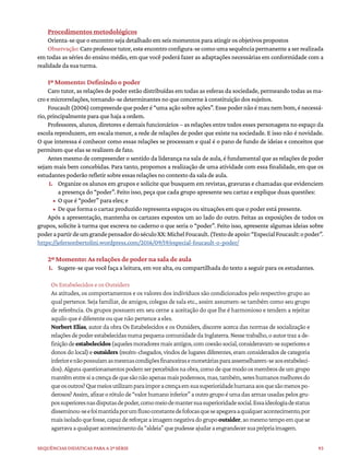 93
Sequências didáticas para a 2ª série
Procedimentos metodológicos
Orienta-se que o encontro seja detalhado em seis momentos para atingir os objetivos propostos
Observação:Caroprofessortutor,esteencontroconfigura-secomoumasequênciapermanenteaserrealizada
em todas as séries do ensino médio, em que você poderá fazer as adaptações necessárias em conformidade com a
realidade da sua turma.
1º Momento: Definindo o poder
Caro tutor, as relações de poder estão distribuídas em todas as esferas da sociedade, permeando todas as ma-
cro e microrrelações, tornando-se determinantes no que concerne à constituição dos sujeitos.
Foucault(2006)compreendequepoderé“umaaçãosobreações”.Essepodernãoémaunembom,énecessá-
rio, principalmente para que haja a ordem.
Professores, alunos, diretores e demais funcionários – as relações entre todos esses personagens no espaço da
escola reproduzem, em escala menor, a rede de relações de poder que existe na sociedade. E isso não é novidade.
O que interessa é conhecer como essas relações se processam e qual é o pano de fundo de ideias e conceitos que
permitem que elas se realizem de fato.
Antes mesmo de compreender o sentido da liderança na sala de aula, é fundamental que as relações de poder
sejam mais bem concebidas. Para tanto, propomos a realização de uma atividade com essa finalidade, em que os
estudantes poderão refletir sobre essas relações no contexto da sala de aula.
1. Organize os alunos em grupos e solicite que busquem em revistas, gravuras e chamadas que evidenciem
a presença do “poder”. Feito isso, peça que cada grupo apresente seu cartaz e explique duas questões:
• O que é “poder” para eles; e
• De que forma o cartaz produzido representa espaços ou situações em que o poder está presente.
Após a apresentação, mantenha os cartazes expostos um ao lado do outro. Feitas as exposições de todos os
grupos, solicite à turma que escreva no caderno o que seria o “poder”. Feito isso, apresente algumas ideias sobre
poderapartirdeumgrandepensadordoséculoXX:MichelFoucault.(Textodeapoio:“EspecialFoucault:opoder”.
https://jefersonbertolini.wordpress.com/2016/09/19/especial-foucault-o-poder/
2º Momento: As relações de poder na sala de aula
1. Sugere-se que você faça a leitura, em voz alta, ou compartilhada do texto a seguir para os estudantes.
Os Estabelecidos e os Outsiders
As atitudes, os comportamentos e os valores dos indivíduos são condicionados pelo respectivo grupo ao
qual pertence. Seja familiar, de amigos, colegas de sala etc., assim assumem-se também como seu grupo
de referência. Os grupos possuem em seu cerne a aceitação do que lhe é harmonioso e tendem a rejeitar
aquilo que é diferente ou que não pertence a eles.
Norbert Elias, autor da obra Os Estabelecidos e os Outsiders, discorre acerca das normas de socialização e
relaçõesdepoderestabelecidasnumapequenacomunidadedaInglaterra.Nessetrabalho,oautortrazade-
finiçãodeestabelecidos(aquelesmoradoresmaisantigos,comcoesãosocial,consideravam-sesuperiorese
donos do local) e outsiders (recém-chegados, vindos de lugares diferentes, eram considerados de categoria
inferiorenãopossuíamasmesmascondiçõesfinanceirasemonetáriasparaassemelharem-seaosestabeleci-
dos).Algunsquestionamentospodemserpercebidosnaobra,comodequemodoosmembrosdeumgrupo
mantêmentresiacrençadequesãonãoapenasmaispoderosos,mas,também,sereshumanosmelhoresdo
queosoutros?Quemeiosutilizamparaimporacrençaemsuasuperioridadehumanaaosquesãomenospo-
derosos?Assim,afixarorótulode“valorhumanoinferior”aoutrogrupoéumadasarmasusadaspelosgru-
possuperioresnasdisputasdepoder,comomeiodemantersuasuperioridadesocial.Essaideologiadestatus
disseminou-seefoimantidaporumfluxoconstantedefofocasqueseapegavaaqualqueracontecimento,por
maisisoladoquefosse,capazdereforçaraimagemnegativadogrupooutsider,aomesmotempoemquese
agarravaaqualqueracontecimentoda“aldeia”quepudesseajudaraengrandecersuaprópriaimagem.
 