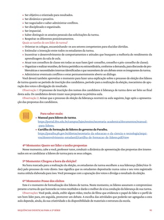95
Sequências didáticas para a 2ª série
• Ser objetivo e orientado para resultados.
• Ser dinâmico e proativo.
• Ser negociador e saber administrar conflitos.
• Ser disciplinado e organizado.
• Ser imparcial.
• Saber distinguir os anseios pessoais das solicitações da turma.
• Respeitar os diferentes posicionamentos.
Quais as tarefas de um líder de turma?
• Orientar os colegas, encaminhando-os aos setores competentes para elucidar dúvidas.
• Estimular a interação entre todos os estudantes da turma.
• Incentivar o desenvolvimento de comportamentos e atitudes que busquem a melhoria do rendimento da
aprendizagem da sala de aula.
• Atuar nos conselhos de classe em todas as suas fases (pré-conselho, conselho e pós-conselho de classe).
• Organizarerealizarreuniões,deformaperiódicaouextraordinária,conformeademanda,paradiscussãodepro-
blemáticasenecessidadesinternasidentificadasequenecessitemdeumdebateentreosintegrantesdaturma.
• Administrar eventuais conflitos e estar permanentemente aberto ao diálogo.
Você deverá também aproveitar o momento para fazer uma explicação sobre o processo de eleição dos líderes
de turma quanto ao período de inscrição dos candidatos, período para a realização da eleição, mecanismo de apu-
ração dos votos e divulgação do resultado.
Observação 1: O processo de inscrição dos nomes dos candidatos à liderança de turma deve ser feito ao final
desta aula. Os candidatos devem trazer suas propostas na próxima aula.
Observação 2: Avisar que o processo de eleição da liderança ocorrerá na aula seguinte, logo após a apresenta-
ção das propostas dos candidatos.
Para saber mais:
• Manual para líderes de turma.
https://portal.ifrn.edu.br/campus/lajes/ensino/secretaria-academica/documentos/manual-
-para-lideres.
• Cartilha de formação de líderes do governo da Paraíba.
https://paraiba.pb.gov.br/diretas/secretaria-da-educacao-e-da-ciencia-e-tecnologia/arqui-
vos/desenvolvimento-estudantil/cartilha-de-formacao-de-lideres.pdf/view
4º Momento: Quero ser líder e tenho propostas
Nesse momento, cabe a você, professor tutor, conduzir a dinâmica de apresentação das propostas dos interes-
sados em se candidatar a líderes de turma para os seus colegas.
5º Momento: Chegou a hora da eleição!
Na hora marcada para a realização da eleição, os estudantes da turma escolhem a sua liderança (líder/vice-lí-
der) pelo processo do voto direto. Isso significa que os estudantes depositarão numa caixa o seu voto registrado
numa cédula elaborada para isso. Você prossegue com a apuração dos votos e divulga o resultado da eleição.
6º Momento: Posse dos eleitos
Este é o momento de formalização dos líderes de turma. Neste momento, os líderes assumem o compromisso
peranteaturmadequehonrarãoosvotosrecebidosedarãoomelhordesinaconduçãodaliderançadesuaturma.
Observações: Você pode, ainda, exibir algum vídeo, trecho de filme que evidencie o papel do líder e o perfil de
um bom líder para, em seguida, promover um debate. A escolha das atividades que poderão ser agregadas a esta
aula depende, ainda, da sua criatividade e da disponibilidade de materiais e estrutura da escola.
 