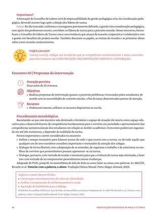96 ORIENTAÇÕES PEDAGÓGICAS PARA A TUTORIA
Importante!
AformaçãodoConselhodeLíderesseráderesponsabilidadedagestãopedagógicae/oudacoordenaçãopeda-
gógica, devendo ocorrer logo após a eleição dos líderes de turma.
Como:Nodiamarcado,conformeocronogramapreviamentedefinido,agestãoe/oucoordenaçãopedagógica,
comapoiodosprofessorestutores,convidamoslíderesdeturmaparaaprimeirareunião.Nessemomento,forma-
lizam o Conselho de Líderes de Turma como uma instância que atuará de maneira cooperativa e colaborativa com
a gestão em benefício do projeto escolar. Também discutem os papéis, as rotinas de reunião e as primeiras ideias
sobre como atuarão conjuntamente.
FIQUE LIGADO!
Caro(a) tutor(a), indique aos estudantes que as competências socioemocionais a serem acionadas
paraestemomentosãoCOMUNICAÇÃO,ARGUMENTAÇÃO,EMPATIAECOOPERAÇÃO..
Encontro 10 | Propostas de intervenção
Duração prevista
Duas aulas de 50 minutos.
Objetivos
• Realizar propostas de intervenção quanto a possíveis problemas vivenciados pelos estudantes, de
acordo com as necessidades do contexto escolar, a fim de sanar determinados pontos de atenção.
Recursos
• Professores tutores, utilizem os recursos disponíveis na escola.
Procedimentos metodológicos
Recomenda-se que este encontro seja destinado a fortalecer o espaço de atuação da tutoria como espaço edu-
cativoparaodesenvolvimentodecompetênciasfundamentaisparaoconvívioemsociedadeeaprimoramentodas
competências socioemocionais dos estudantes em relação ao âmbito acadêmico. O encontro poderá ser organiza-
do em até três momentos, a depender da realidade da turma.
Pontos importantes a serem considerados no encontro:
• Definir o tempo necessário para falarem juntos de tudo o que ocorre com a turma, ou de tudo aquilo que
qualquer um de seus membros considera importante e merecedor da atenção dos colegas.
• Dialogar de forma flexível, com a disposição de se entender, de organizar o trabalho e de solucionar os con-
flitos de convívio que possivelmente possam apresentar-se na turma.
• Dialogar,portanto,comvontadedemudaronecessárioparaqueavivênciadaturmasejaotimizada,efazer
isso com vontade de se comprometer pessoalmente nessas mudanças.
Adaptado de PUIG,Josep M.AsAssembleias de Sala de Aula ou como fazer as coisas com palavras. In: ARGÜÍS,
Ricardo et al. Tutoria: com a palavra, o aluno. Tradução Fátima Murad. Porto Alegre: Artmed, 2002.
Aspectos a serem desenvolvidos:
• Construção e reconhecimento do valor da coletividade.
• Análise e compreensão do ambiente pessoal e social.
• Aquisição de habilidades para o diálogo.
SUSAGNA, Escardíbul; NOVELLA, Ana Novella. As Assembleias no Ensino Fundamental. In: ARGÜÍS, Ricardo et al. Tutoria: com a
palavra, o aluno. Tradução Fátima Murad. Porto Alegre: Artmed, 2002.
 