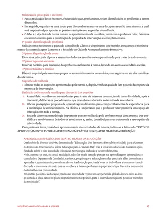97
Sequências didáticas para a 2ª série
Orientações gerais para o encontro
• Para a realização desse encontro, é necessário que, previamente, sejam identificados os problemas a serem
discutidos.
• Em seguida, organiza-se uma pauta para discussão e marca-se uma data para reunião com a turma, a qual
será responsável por apontar as possíveis soluções ou sugestões de melhoria.
• O líder e o vice-líder da turma tomam os apontamentos da reunião e, junto com o professor tutor, fazem os
encaminhamentos para a construção da proposta de intervenção a ser implementada.
1º passo: Identificação do problema
Utilizar como parâmetro: a pauta do Conselho de Classe; o depoimento dos próprios estudantes; o monitora-
mento das aprendizagens da turma e o Relatório do Ciclo de Acompanhamento Formativo.
2º passo: Organização da pauta
Elencar os principais tópicos a serem abordados na reunião e o tempo estimado para tratar de cada assunto.
3º passo: Agendar a reunião
Reservar horários para discussão dos problemas referentes à turma, levando em conta o calendário escolar.
4º passo: Realizar a reunião
Discutir os principais assuntos e propor os encaminhamentos necessários, com registro em ata dos combina-
dos da turma.
Sugestões de melhoria
• Elencar todas as sugestões apresentadas pela turma e, depois, verificar quais de fato poderão fazer parte da
proposta de intervenção.
Definição do formato de reunião para discussão das questões
1. Assembleia: reunião com os estudantes para tratar de interesse comum, tendo como finalidade, após a
discussão, deliberar os procedimentos que deverão ser adotados ao término da assembleia.
2. Oficina pedagógica: proposta de aprendizagem dinâmica para compartilhamento de experiência para
a construção de conhecimentos. Na oficina, é importante que o professor tutor promova um espaço de
interação com toda a turma.
3. Roda de conversa: metodologia importante para ser utilizada pelo professor tutor com a turma, que pos-
sibilita o envolvimento de todos os estudantes e, assim, contribui para sua autonomia e seu espírito de
coletividade.
Caro professor tutor, visando o aprimoramento das atividades de tutoria, indica-se a leitura do TEXTO DE
APROFUNDAMENTO: TUTORIA: APRENDIZAGEM PRÁTICA DOS QUATRO PILARES DA EDUCAÇÃO
APRENDIZAGEM PRÁTICA DOS QUATRO PILARES DA EDUCAÇÃO
O relatório da Unesco de 1996, denominado “Educação, Um Tesouro a Descobrir: relatório para a Unesco
da Comissão Internacional sobre Educação para o Século XXI”, traz à tona uma discussão bastante apro-
fundada sobre o eixo sociedade-educação-tecnologia-inclusão e desenvolvimento.
Nele, aponta-se que, na atual realidade, não faz mais sentido pensar na aprendizagem conteudista e
cumulativa. O parecer da Comissão, na época, propôs que a educação escolar precisa ir além do ensinar a
aprender e, quando muito, o ensinar a fazer. A educação precisaria levar os indivíduos a tomarem consci-
ência de si mesmos e do meio que os envolve e a desempenharem o papel social que lhes cabe no mundo
do trabalho e na comunidade.
Emoutraspalavras,aeducaçãoprecisaserentendida“comoumaexperiênciaglobalalevaracaboaolon-
godetodaavida,tantonoplanocognitivocomonoprático,paraoindivíduoenquantopessoaemembro
da sociedade”.
 