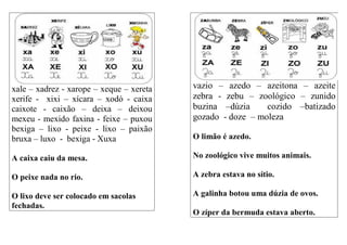 xale – xadrez - xarope – xeque – xereta
xerife - xixi – xícara – xodó - caixa
caixote - caixão – deixa – deixou
mexeu - mexido faxina - feixe – puxou
bexiga – lixo - peixe - lixo – paixão
bruxa – luxo - bexiga - Xuxa
A caixa caiu da mesa.
O peixe nada no rio.
O lixo deve ser colocado em sacolas
fechadas.
vazio – azedo – azeitona – azeite
zebra - zebu – zoológico – zunido
buzina –dúzia cozido –batizado
gozado - doze – moleza
O limão é azedo.
No zoológico vive muitos animais.
A zebra estava no sítio.
A galinha botou uma dúzia de ovos.
O zíper da bermuda estava aberto.
 