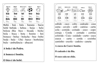 Babá – baú – bala – banana – bacia
bebê bebida - bebeu - beijo – belo
beleza -Bia bico – bicada – bicho
bola - boca - bota - bonito – boi
boneca – bolsa – bolacha – boa - bobo
bode - bule – Ubá - barco - borboleta
bula – ambulância – abacaxi
A bola é do Pedro.
A boneca é bonita.
O bico é do bebê.
cabide – caco – cabo – cadeado – casa
cama - cavalo – café – camisa – carta
cola - comida - coitado – coco – copo
coruja - Corda – cortado - cortina
colorida - Cuia - cuidado - curto - cuca
cueca – carta - corda - cozinha
caminho - escola – cadeira - caneta
A cueca do Cacá é bonita.
O cadeado é da Bia.
O coco caiu no chão.
 