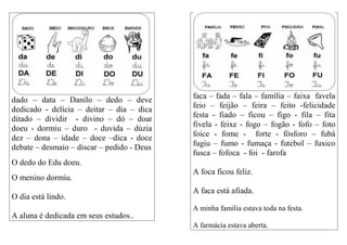 dado – data – Danilo – dedo – deve
dedicado - delícia – deitar – dia – dica
ditado – dividir - divino – dó – doar
doeu - dormiu – duro - duvida – dúzia
dez – dona – idade – doce –dica - doce
debate – desmaio – discar – pedido - Deus
O dedo do Edu doeu.
O menino dormiu.
O dia está lindo.
A aluna é dedicada em seus estudos..
faca – fada – fala – família – faixa favela
feio – feijão – feira – feito -felicidade
festa - fiado – ficou – figo - fila – fita
fivela - feixe - fogo – fogão - fofo – foto
foice - fome - forte - fósforo – fubá
fugiu – fumo - fumaça - futebol – fuxico
fusca – fofoca - foi - farofa
A foca ficou feliz.
A faca está afiada.
A minha família estava toda na festa.
A farmácia estava aberta.
 