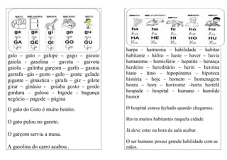 galo – gato – galope – gago – garoto
gaiola - gasolina – gaveta – gaivota
gaiola – galinha garçom – garfo – gastou
garrafa –gás - gesto - gelo – gente gelado
gigante – ginástica - girafa – giz – gilete
girar – ginásio - goiaba gosto – gordo
gordura – guloso - bigode - bagunça
negócio – pagode – página
O galo do Guto é muito bonito.
O gato pulou no garoto.
O garçom serviu a mesa.
A gasolina do carro acabou .
harpa – harmonia – habilidade – habitar
habitante - hálito – haste – haver – havia
hematoma – hemisfério – hepatite – herança
herdeiro – hereditário – herói – heroína
hiato - hino – hipopótamo – hipoteca
história – hoje - homem – homenagem
honra – hora – horizonte –horta hortelã
hospede – hospital – humano - humilde
humor
O hospital estava fechado quando chegamos.
Havia muitos habitantes naquela cidade.
Já deve estar na hora da aula acabar.
O ser humano possui grande habilidade com as
mãos.
 