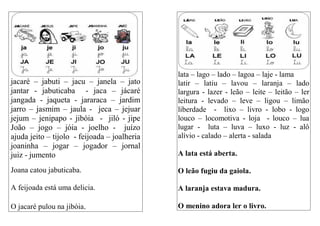 jacaré – jabuti – jacu – janela – jato
jantar - jabuticaba - jaca – jácaré
jangada - jaqueta - jararaca – jardim
jarro – jasmim – jaula - jeca – jejuar
jejum – jenipapo - jibóia - jiló - jipe
João – jogo – jóia - joelho - juízo
ajuda jeito – tijolo - feijoada – joalheria
joaninha – jogar – jogador – jornal
juiz - jumento
Joana catou jabuticaba.
A feijoada está uma delicia.
O jacaré pulou na jibóia.
lata – lago – lado – lagoa – laje - lama
latir – latiu – lavou – laranja – lado
largura - lazer - leão – leite – leitão – ler
leitura - levado – leve – ligou – limão
liberdade - lixo – livro - lobo - logo
louco – locomotiva - loja - louco – lua
lugar - luta – luva – luxo - luz - alô
alívio - calado – alerta - salada
A lata está aberta.
O leão fugiu da gaiola.
A laranja estava madura.
O menino adora ler o livro.
 