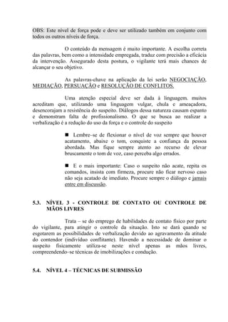 OBS: Este nível de força pode e deve ser utilizado também em conjunto com
todos os outros níveis de força.

               O conteúdo da mensagem é muito importante. A escolha correta
das palavras, bem como a intensidade empregada, traduz com precisão a eficácia
da intervenção. Assegurado desta postura, o vigilante terá mais chances de
alcançar o seu objetivo.

          As palavras-chave na aplicação da lei serão NEGOCIAÇÃO,
MEDIAÇÃO, PERSUAÇÃO e RESOLUÇÃO DE CONFLITOS.

               Uma atenção especial deve ser dada à linguagem. muitos
acreditam que, utilizando uma linguagem vulgar, chula e ameaçadora,
desencorajam a resistência do suspeito. Diálogos dessa natureza causam espanto
e demonstram falta de profissionalismo. O que se busca ao realizar a
verbalização é a redução do uso da força e o controle do suspeito

                  Lembre–se de flexionar o nível de voz sempre que houver
              acatamento, abaixe o tom, conquiste a confiança da pessoa
              abordada. Mas fique sempre atento ao recurso de elevar
              bruscamente o tom de voz, caso perceba algo errados.

                  E o mais importante: Caso o suspeito não acate, repita os
              comandos, insista com firmeza, procure não ficar nervoso caso
              não seja acatado de imediato. Procure sempre o diálogo e jamais
              entre em discussão.


5.3.   NÍVEL 3 - CONTROLE DE CONTATO OU CONTROLE DE
       MÃOS LIVRES

              Trata – se do emprego de habilidades de contato físico por parte
do vigilante, para atingir o controle da situação. Isto se dará quando se
esgotarem as possibilidades de verbalização devido ao agravamento da atitude
do contendor (indivíduo conflitante). Havendo a necessidade de dominar o
suspeito fisicamente utiliza-se neste nível apenas as mãos livres,
compreendendo–se técnicas de imobilizações e condução.


5.4.   NÍVEL 4 – TÉCNICAS DE SUBMISSÃO
 