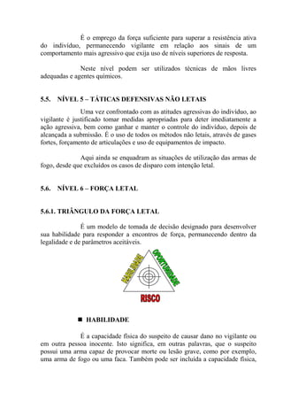 É o emprego da força suficiente para superar a resistência ativa
do indivíduo, permanecendo vigilante em relação aos sinais de um
comportamento mais agressivo que exija uso de níveis superiores de resposta.

              Neste nível podem ser utilizados técnicas de mãos livres
adequadas e agentes químicos.


5.5.   NÍVEL 5 – TÁTICAS DEFENSIVAS NÃO LETAIS
               Uma vez confrontado com as atitudes agressivas do indivíduo, ao
vigilante é justificado tomar medidas apropriadas para deter imediatamente a
ação agressiva, bem como ganhar e manter o controle do indivíduo, depois de
alcançada a submissão. É o uso de todos os métodos não letais, através de gases
fortes, forçamento de articulações e uso de equipamentos de impacto.

              Aqui ainda se enquadram as situações de utilização das armas de
fogo, desde que excluídos os casos de disparo com intenção letal.


5.6.   NÍVEL 6 – FORÇA LETAL


5.6.1. TRIÂNGULO DA FORÇA LETAL

               É um modelo de tomada de decisão designado para desenvolver
sua habilidade para responder a encontros de força, permanecendo dentro da
legalidade e de parâmetros aceitáveis.




                HABILIDADE

             É a capacidade física do suspeito de causar dano no vigilante ou
em outra pessoa inocente. Isto significa, em outras palavras, que o suspeito
possui uma arma capaz de provocar morte ou lesão grave, como por exemplo,
uma arma de fogo ou uma faca. Também pode ser incluída a capacidade física,
 