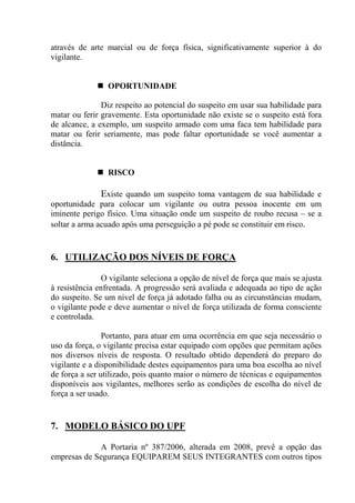 através de arte marcial ou de força física, significativamente superior à do
vigilante.


                 OPORTUNIDADE

               Diz respeito ao potencial do suspeito em usar sua habilidade para
matar ou ferir gravemente. Esta oportunidade não existe se o suspeito está fora
de alcance, a exemplo, um suspeito armado com uma faca tem habilidade para
matar ou ferir seriamente, mas pode faltar oportunidade se você aumentar a
distância.


                 RISCO

               Existe quando um suspeito toma vantagem de sua habilidade e
oportunidade para colocar um vigilante ou outra pessoa inocente em um
iminente perigo físico. Uma situação onde um suspeito de roubo recusa – se a
soltar a arma acuado após uma perseguição a pé pode se constituir em risco.


6. UTILIZAÇÃO DOS NÍVEIS DE FORÇA

                O vigilante seleciona a opção de nível de força que mais se ajusta
à resistência enfrentada. A progressão será avaliada e adequada ao tipo de ação
do suspeito. Se um nível de força já adotado falha ou as circunstâncias mudam,
o vigilante pode e deve aumentar o nível de força utilizada de forma consciente
e controlada.

                Portanto, para atuar em uma ocorrência em que seja necessário o
uso da força, o vigilante precisa estar equipado com opções que permitam ações
nos diversos níveis de resposta. O resultado obtido dependerá do preparo do
vigilante e a disponibilidade destes equipamentos para uma boa escolha ao nível
de força a ser utilizado, pois quanto maior o número de técnicas e equipamentos
disponíveis aos vigilantes, melhores serão as condições de escolha do nível de
força a ser usado.


7. MODELO BÁSICO DO UPF

             A Portaria nº 387/2006, alterada em 2008, prevê a opção das
empresas de Segurança EQUIPAREM SEUS INTEGRANTES com outros tipos
 