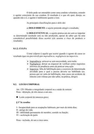 O dolo pode ser entendido como uma conduta voluntária, estando
o agente consciente da sua conduta. O resultado é o que ele quer, deseja, ou
quando não o é, o agente é indiferente quanto a isso.

               As principais classificações para o dolo são:

               a) DOLO DIRETO: o sujeito pretende atingir o resultado;

              b) DOLO EVENTUAL: o sujeito pratica um ato sem se importar
se determinado resultado será ou não produzido, apesar de saber que há uma
considerável possibilidade disso ocorrer (ele assume o risco de produzir o
resultado).


8.1.2. CULPA

               Crime culposo é aquele que ocorre quando o agente dá causa ao
resultado (que era previsível) por imprudência, negligência ou imperícia.

                  Imprudência: arriscar-se sem necessidade, sem razão.
                  Negligência: deixar ou esquecer de verificar certos requisitos
                  mínimos de prudência antes de praticar uma ação.
                  Imperícia: falta de habilitação para o exercício de determinada
                  atividade para o qual a pessoa deveria ser habilitada (ex.
                  pessoa que ter carta de habilitação, mas causa um acidente de
                  trânsito com vítimas por não saber, na prática, dirigir).


8.2.   LESÃO CORPORAL

   Art. 129. Ofender a integridade corporal ou a saúde de outrem:
   Pena - detenção, de três meses a um ano.

       Lesão corporal de natureza grave

   § 1º Se resulta:

   I - Incapacidade para as ocupações habituais, por mais de trinta dias;
   II - perigo de vida;
   III - debilidade permanente de membro, sentido ou função;
   IV - aceleração do parto

   Pena - reclusão, de um a cinco anos.
 