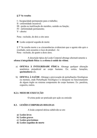§ 2° Se resulta:

   I - Incapacidade permanente para o trabalho;
   II - enfermidade incurável;
   III - perda ou inutilização do membro, sentido ou função;
   IV - deformidade permanente;
   V - aborto:

   Pena - reclusão, de dois a oito anos

        Lesão corporal seguida de morte

   § 3° Se resulta morte e as circunstâncias evidenciam que o agente não quis o
   resultado, nem assumiu o risco de produzi - lo:
   Pena - reclusão, de quatro a doze anos.

               A descrição típica da Lesão Corporal abrange alternativamente a
ofensa à integridade física ou a ofensa à saúde da vítima.

  a) OFENSA À INTEGRIDADE FÍSICA: Abrange qualquer alteração
     anatômica prejudicial ao corpo humano. Ex: cortes, luxações,
     queimaduras etc.

  b) OFENSA À SAÚDE: Abrange a provocação de perturbações fisiológicas
     ou mentais, onde Perturbação fisiológica é o desajuste no funcionamento
     de algum órgão ou sistema componente do corpo humano. Ex: paralisia,
     cegueira, outros.


8.2.1. MEIO DE EXECUÇÃO

                O crime pode ser praticado por ação ou omissão


8.3.    LESÕES CORPORAIS DOLOSAS

                A lesão corporal dolosa subdivide-se em:

   a)   Lesões leves
   b)   Lesões graves
   c)   Lesões gravíssimas
   d)   Lesões seguidas de morte
 