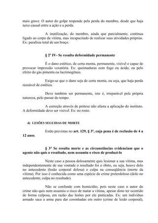 mais grave. O autor do golpe responde pela perda do membro, desde que haja
nexo causal entre a ação e a perda.

                A inutilização, do membro, ainda que parcialmente, continua
ligado ao corpo da vítima, mas incapacitado de realizar suas atividades próprias.
Ex: paralisia total de um braço.


               § 2º IV- Se resulta deformidade permanente

                É o dano estético, de certa monta, permanente, visível e capaz de
provocar impressão vexatória. Ex: queimaduras com fogo ou ácido, ou pelo
efeito do gás pimenta ou lacrimogêneo.

               Exige-se que o dano seja de certa monta, ou seja, que haja perda
razoável de estética.

               Deve também ser permanente, isto é, irreparável pela própria
natureza, pelo passar do tempo.

             A correção através de prótese não afasta a aplicação do instituto.
A deformidade deve ser visível. Ex: no rosto.


   d) LESÕES SEGUIDAS DE MORTE

               Estão previstas no art. 129, § 3º, cuja pena é de reclusão de 4 a
12 anos.


             § 3° Se resulta morte e as circunstâncias evidenciam que o
agente não quís o resultado, nem assumiu o risco de produzí-lo

                Neste caso a pessoa dolosamente quis lesionar a sua vítima, mas
independentemente de sua vontade o resultado foi o óbito, ou seja, houve dolo
no antecedente (lesão corporal dolosa) e culpa na conseqüência (morte da
vítima). Por isso é conhecida como uma espécie de crime preterdoloso (dolo no
antecedente, culpa no resultado).

              Não se confunde com homicídio, pois neste caso o autor do
crime não quis nem assumiu o risco de matar a vítima, apesar disto ter ocorrido
de forma culposa, em razão das lesões por ele praticadas. Ex: um indivíduo
armado saca a arma para dar coronhadas em outro (crime de lesão corporal),
 