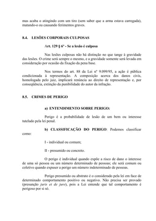 mas acaba o atingindo com um tiro (sem saber que a arma estava carregada),
matando-o ou causando ferimentos graves.


8.4.    LESÕES CORPORAIS CULPOSAS

               Art. 129 § 6º - Se a lesão é culposa

               Nas lesões culposas não há distinção no que tange à gravidade
das lesões. O crime será sempre o mesmo, e a gravidade somente será levada em
consideração por ocasião da fixação da pena base.

              Nos termos do art. 88 da Lei nº 9.099/95, a ação é pública
condicionada à representação. A composição acerca dos danos civis,
homologada pelo juiz, implicará renúncia ao direito de representação e, por
conseqüência, extinção da punibilidade do autor da infração.


8.5.    CRIMES DE PERIGO


               a) ENTENDIMENTO SOBRE PERIGO:

                Perigo é a probabilidade de lesão de um bem ou interesse
tutelado pela lei penal.

               b) CLASSIFICAÇÃO DO PERIGO: Podemos classificar
como:

               I - individual ou comum;

               II - presumido ou concreto.

              O perigo é individual quando expõe a risco de dano o interesse
de uma só pessoa ou um número determinado de pessoas; ele será comum ou
coletivo quando expuser a perigo um número indeterminado de pessoas.

                Perigo presumido ou abstrato é o considerado pela lei em face de
determinado comportamento positivo ou negativo. Não precisa ser provado
(presunção juris et de jure), pois a Lei entende que tal comportamento é
perigoso por si só.
 
