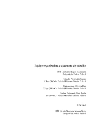 Equipe organizadora e executora do trabalho

                       DPF Guilherme Lopes Maddarena
                            Delegado de Polícia Federal

                            Cláudio Pereira dos Santos
       1º Ten QOPM – Polícia Militar do Distrito Federal

                            Walquenis de Oliveira Dias
       3º Sgt QPPMC – Polícia Militar do Distrito Federal

                        Mainar Feitosa da Silva Rocha
          Cb QPPMC - Polícia Militar do Distrito Federal



                                              Revisão

                     DPF Licinio Nunes de Moraes Netto
                            Delegado de Polícia Federal
 