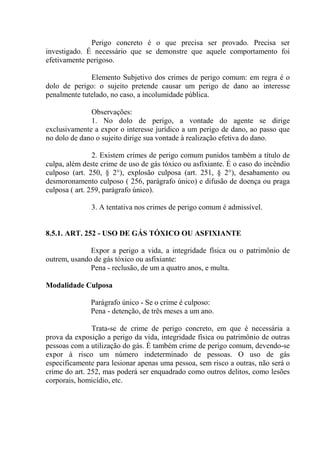 Perigo concreto é o que precisa ser provado. Precisa ser
investigado. É necessário que se demonstre que aquele comportamento foi
efetivamente perigoso.

              Elemento Subjetivo dos crimes de perigo comum: em regra é o
dolo de perigo: o sujeito pretende causar um perigo de dano ao interesse
penalmente tutelado, no caso, a incolumidade pública.

              Observações:
              1. No dolo de perigo, a vontade do agente se dirige
exclusivamente a expor o interesse jurídico a um perigo de dano, ao passo que
no dolo de dano o sujeito dirige sua vontade à realização efetiva do dano.

                2. Existem crimes de perigo comum punidos também a título de
culpa, além deste crime de uso de gás tóxico ou asfixiante. É o caso do incêndio
culposo (art. 250, § 2°), explosão culposa (art. 251, § 2°), desabamento ou
desmoronamento culposo ( 256, parágrafo único) e difusão de doença ou praga
culposa ( art. 259, parágrafo único).

               3. A tentativa nos crimes de perigo comum é admissível.


8.5.1. ART. 252 - USO DE GÁS TÓXICO OU ASFIXIANTE

              Expor a perigo a vida, a integridade física ou o patrimônio de
outrem, usando de gás tóxico ou asfixiante:
              Pena - reclusão, de um a quatro anos, e multa.

Modalidade Culposa

              Parágrafo único - Se o crime é culposo:
              Pena - detenção, de três meses a um ano.

               Trata-se de crime de perigo concreto, em que é necessária a
prova da exposição a perigo da vida, integridade física ou patrimônio de outras
pessoas com a utilização do gás. É também crime de perigo comum, devendo-se
expor à risco um número indeterminado de pessoas. O uso de gás
especificamente para lesionar apenas uma pessoa, sem risco a outras, não será o
crime do art. 252, mas poderá ser enquadrado como outros delitos, como lesões
corporais, homicídio, etc.
 