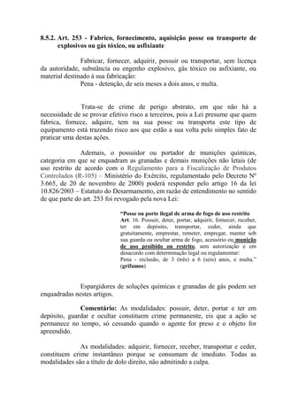 8.5.2. Art. 253 - Fabrico, fornecimento, aquisição posse ou transporte de
       explosivos ou gás tóxico, ou asfixiante

               Fabricar, fornecer, adquirir, possuir ou transportar, sem licença
da autoridade, substância ou engenho explosivo, gás tóxico ou asfixiante, ou
material destinado à sua fabricação:
               Pena - detenção, de seis meses a dois anos, e multa.


               Trata-se de crime de perigo abstrato, em que não há a
necessidade de se provar efetivo risco a terceiros, pois a Lei presume que quem
fabrica, fornece, adquire, tem na sua posse ou transporta este tipo de
equipamento está trazendo risco aos que estão a sua volta pelo simples fato de
praticar uma destas ações.

               Ademais, o possuidor ou portador de munições químicas,
categoria em que se enquadram as granadas e demais munições não letais (de
uso restrito de acordo com o Regulamento para a Fiscalização de Produtos
Controlados (R-105) – Ministério do Exército, regulamentado pelo Decreto Nº
3.665, de 20 de novembro de 2000) poderá responder pelo artigo 16 da lei
10.826/2003 – Estatuto do Desarmamento, em razão de entendimento no sentido
de que parte do art. 253 foi revogado pela nova Lei:

                             “Posse ou porte ilegal de arma de fogo de uso restrito
                             Art. 16. Possuir, deter, portar, adquirir, fornecer, receber,
                             ter em depósito, transportar, ceder, ainda que
                             gratuitamente, emprestar, remeter, empregar, manter sob
                             sua guarda ou ocultar arma de fogo, acessório ou munição
                             de uso proibido ou restrito, sem autorização e em
                             desacordo com determinação legal ou regulamentar:
                             Pena - reclusão, de 3 (três) a 6 (seis) anos, e multa.”
                             (grifamos)


              Espargidores de soluções químicas e granadas de gás podem ser
enquadradas nestes artigos.

              Comentário: As modalidades: possuir, deter, portar e ter em
depósito, guardar e ocultar constituem crime permanente, eis que a ação se
permanece no tempo, só cessando quando o agente for preso e o objeto for
apreendido.

              As modalidades: adquirir, fornecer, receber, transportar e ceder,
constituem crime instantâneo porque se consumam de imediato. Todas as
modalidades são a título de dolo direito, não admitindo a culpa.
 
