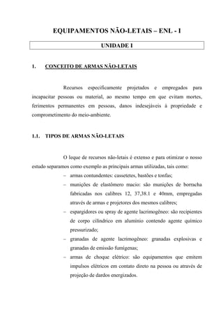 EQUIPAMENTOS NÃO-LETAIS – ENL - I

                                 UNIDADE I


1.     CONCEITO DE ARMAS NÃO-LETAIS



              Recursos   especificamente   projetados   e   empregados     para
incapacitar pessoas ou material, ao mesmo tempo em que evitam mortes,
ferimentos permanentes em pessoas, danos indesejáveis à propriedade e
comprometimento do meio-ambiente.



1.1.   TIPOS DE ARMAS NÃO-LETAIS



              O leque de recursos não-letais é extenso e para otimizar o nosso
estudo separamos como exemplo as principais armas utilizadas, tais como:
              – armas contundentes: cassetetes, bastões e tonfas;
              – munições de elastômero macio: são munições de borracha
                 fabricadas nos calibres 12, 37,38.1 e 40mm, empregadas
                 através de armas e projetores dos mesmos calibres;
              – espargidores ou spray de agente lacrimogêneo: são recipientes
                 de corpo cilíndrico em alumínio contendo agente químico
                 pressurizado;
              – granadas de agente lacrimogêneo: granadas explosivas e
                 granadas de emissão fumígenas;
              – armas de choque elétrico: são equipamentos que emitem
                 impulsos elétricos em contato direto na pessoa ou através de
                 projeção de dardos energizados.
 
