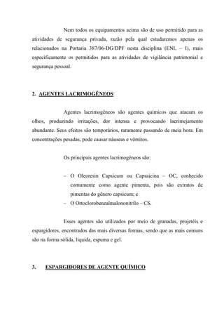 Nem todos os equipamentos acima são de uso permitido para as
atividades de segurança privada, razão pela qual estudaremos apenas os
relacionados na Portaria 387/06-DG/DPF nesta disciplina (ENL – I), mais
especificamente os permitidos para as atividades de vigilância patrimonial e
segurança pessoal.




2. AGENTES LACRIMOGÊNEOS


               Agentes lacrimogêneos são agentes químicos que atacam os
olhos, produzindo irritações, dor intensa e provocando lacrimejamento
abundante. Seus efeitos são temporários, raramente passando de meia hora. Em
concentrações pesadas, pode causar náuseas e vômitos.


               Os principais agentes lacrimogêneos são:


               – O Oleoresin Capsicum ou Capsaicina – OC, conhecido
                  comumente como agente pimenta, pois são extratos de
                  pimentas do gênero capsicum; e
               – O Ortoclorobenzalmalononitrilo – CS.


               Esses agentes são utilizados por meio de granadas, projetéis e
espargidores, encontrados das mais diversas formas, sendo que as mais comuns
são na forma sólida, líquida, espuma e gel.




3.    ESPARGIDORES DE AGENTE QUÍMICO
 