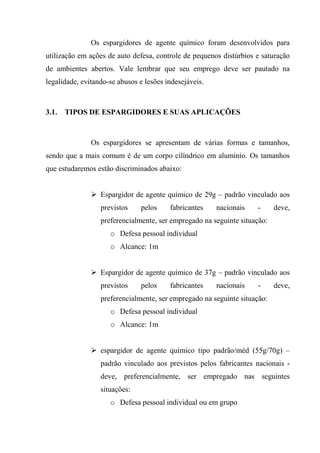 Os espargidores de agente químico foram desenvolvidos para
utilização em ações de auto defesa, controle de pequenos distúrbios e saturação
de ambientes abertos. Vale lembrar que seu emprego deve ser pautado na
legalidade, evitando-se abusos e lesões indesejáveis.



3.1.   TIPOS DE ESPARGIDORES E SUAS APLICAÇÕES



               Os espargidores se apresentam de várias formas e tamanhos,
sendo que a mais comum é de um corpo cilíndrico em alumínio. Os tamanhos
que estudaremos estão discriminados abaixo:


                  Espargidor de agente químico de 29g – padrão vinculado aos
                  previstos    pelos     fabricantes    nacionais   -      deve,
                  preferencialmente, ser empregado na seguinte situação:
                     o Defesa pessoal individual
                     o Alcance: 1m


                  Espargidor de agente químico de 37g – padrão vinculado aos
                  previstos    pelos     fabricantes    nacionais   -      deve,
                  preferencialmente, ser empregado na seguinte situação:
                     o Defesa pessoal individual
                     o Alcance: 1m


                  espargidor de agente químico tipo padrão/méd (55g/70g) –
                  padrão vinculado aos previstos pelos fabricantes nacionais -
                  deve, preferencialmente, ser empregado nas seguintes
                  situações:
                     o Defesa pessoal individual ou em grupo
 